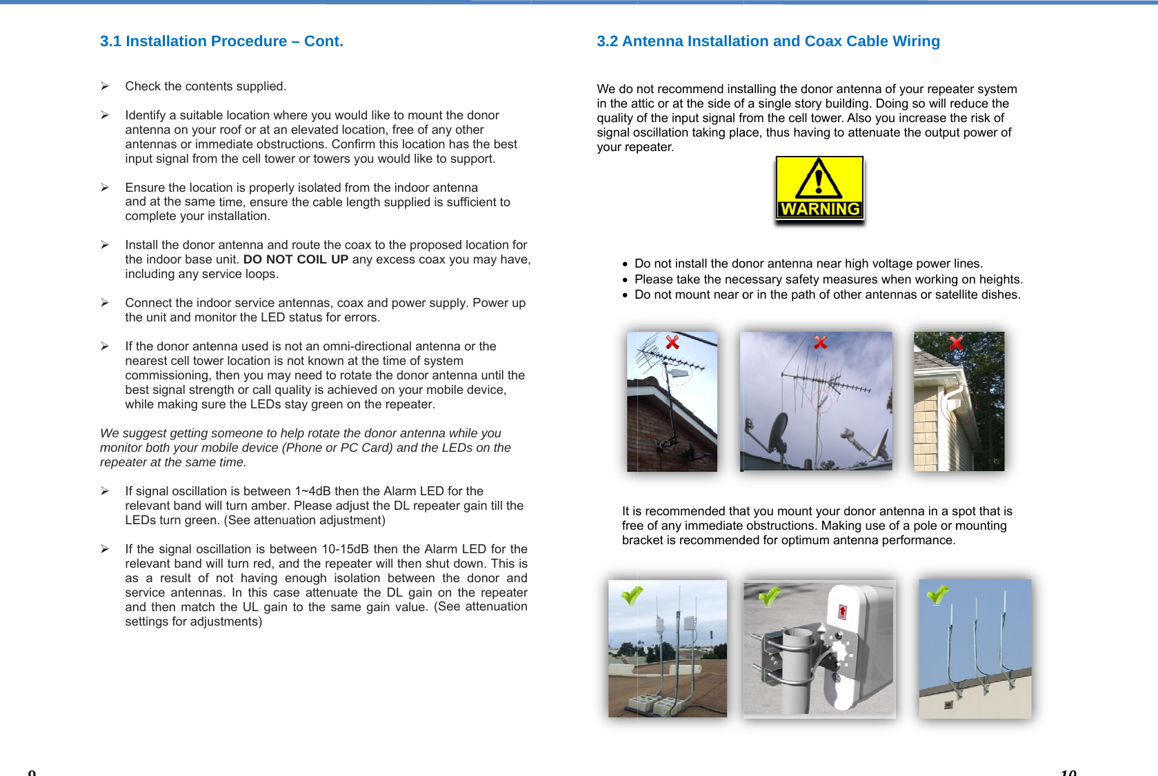  3  Wmre       93.1 Installation P  Check the conte  Identify a suitabantenna on youantennas or imminput signal from  Ensure the locaand at the samecomplete your in   Install the donorthe indoor base including any se  Connect the indthe unit and mo   If the donor antenearest cell towcommissioning, best signal strenwhile making su We suggest getting smonitor both your mepeater at the same If signal oscillatirelevant band wLEDs turn green  If the signal oscrelevant band was a result of service antennaand then matchsettings for adju  Procedure – Coents supplied. ble location where yor roof or at an elevamediate obstructionsm the cell tower or totion is properly isolae time, ensure the cnstallation. r antenna and routeunit. DO NOT COIervice loops.  door service antennanitor the LED statusenna used is not anwer location is not knthen you may needngth or call quality isure the LEDs stay gsomeone to help roobile device (Phonee time. ion is between 1~4dwill turn amber. Plean. (See attenuationcillation is between will turn red, and thenot having enougas. In this case atth the UL gain to thustments) ont.  ou would like to moated location, free ofs. Confirm this locaowers you would likated from the indoocable length suppliede the coax to the proL UP any excess cas, coax and powers for errors.  n omni-directional annown at the time of sd to rotate the donos achieved on your reen on the repeateotate the donor antee or PC Card) and thdB then the Alarm Lse adjust the DL readjustment) 10-15dB then the Ae repeater will then gh isolation betweetenuate the DL gaie same gain valueunt the donor f any other tion has the best ke to support. r antenna d is sufficient to oposed location for coax you may have, r supply. Power up ntenna or the system r antenna until the mobile device, er. nna while you he LEDs on the LED for the peater gain till theAlarm LED for the shut down. This is en the donor and n on the repeater . (See attenuation 3.2 An  We do nin the aquality osignal oyour rep        D P D              It isfreebra               ntenna Installatnot recommend instttic or at the side ofof the input signal froscillation taking plapeater. Do not install the doPlease take the necDo not mount near os recommended thae of any immediate acket is recommendtion and Coax Ctalling the donor anf a single story buildrom the cell tower. Aace, thus having to aonor antenna near hcessary safety measor in the path of othat you mount your dobstructions. Makinded for optimum antCable Wiring tenna of your repeading. Doing so will reAlso you increase thattenuate the outputhigh voltage power lsures when workinger antennas or sateonor antenna in a sng use of a pole or mtenna performance. ater system educe the he risk of t power of ines.  g on heights. ellite dishes. spot that is mounting  110