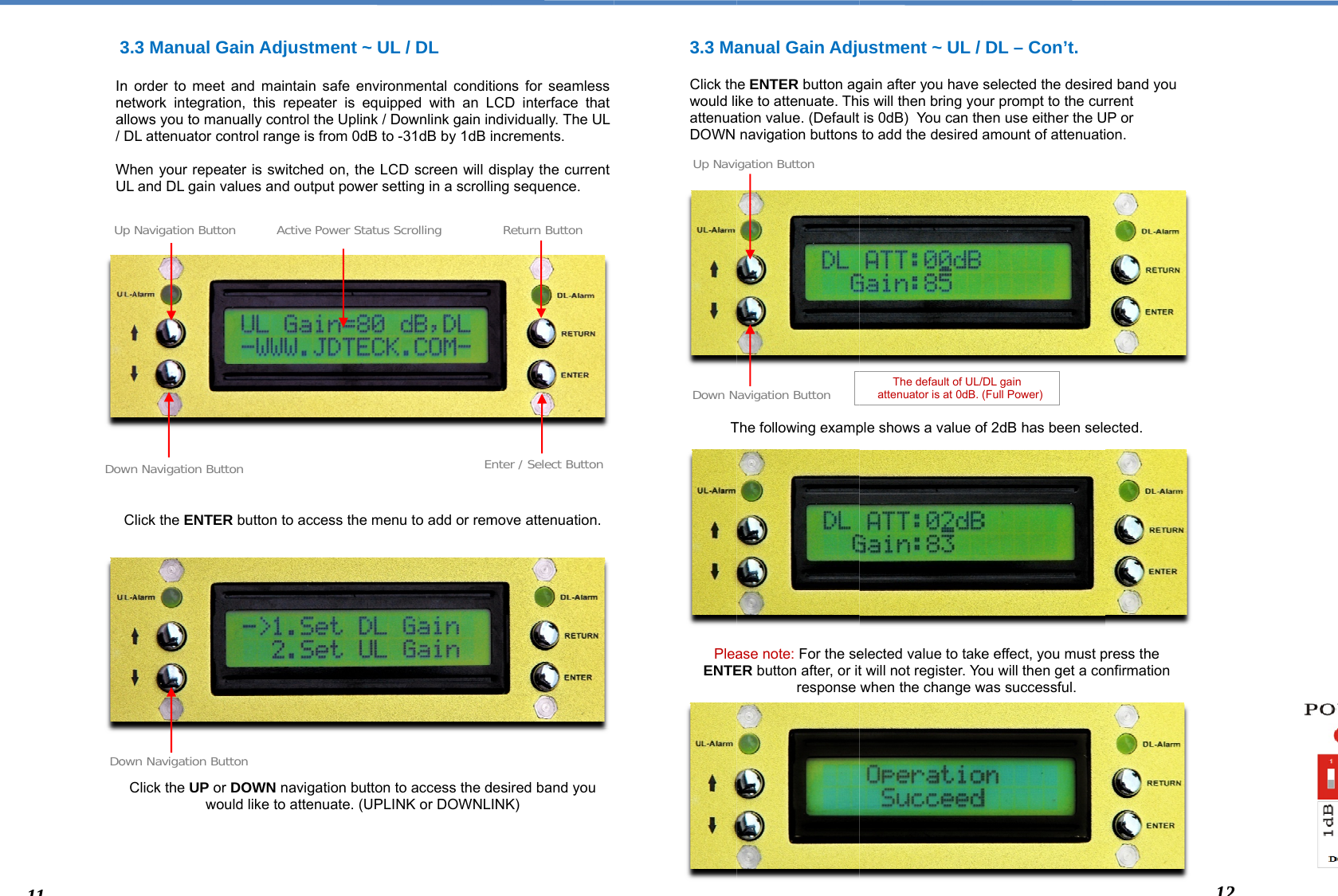   3  Inna/  WU                       DowUDo113.3 Manual Gainn order to meet annetwork integration,allows you to manuaDL attenuator contrWhen your repeaterUL and DL gain valuClick the ENTER bClick the UP or DOwould wn Navigation Button p Navigation Button own Navigation Buttonn Adjustment ~nd maintain safe en this repeater is eally control the Uplinrol range is from 0dr is switched on, thees and output poweutton to access the OWN navigation butlike to attenuate. (UActive Power Stan ~ UL / DL nvironmental conditequipped with an Lnk / Downlink gain inB to -31dB by 1dB ie LCD screen will der setting in a scrollmenu to add or remtton to access the dUPLINK or DOWNLEatus Scrollingtions for seamless LCD interface that ndividually. The ULincrements. display the current ing sequence.  move attenuation. desired band you INK) nter / Select ButtonReturn Button3.3 Ma  Click thwould liattenuaDOWN                T            PleaENTE           Down NUp Navianual Gain Adjue ENTER button agike to attenuate. Thation value. (Default navigation buttons The following exampase note: For the seER button after, or itresponse avigation Buttongation Buttonustment ~ UL / gain after you have is will then bring yois 0dB)  You can thto add the desired   ple shows a value o elected value to taket will not register. Yowhen the change w The default of UL/  attenuator is at 0dB. DL – Con’t. selected the desiredur prompt to the curhen use either the Uamount of attenuatiof 2dB has been selee effect, you must pou will then get a cowas successful. /DL gain  (Full Power) d band you rrent UP or ion.  ected. press the onfirmation 122