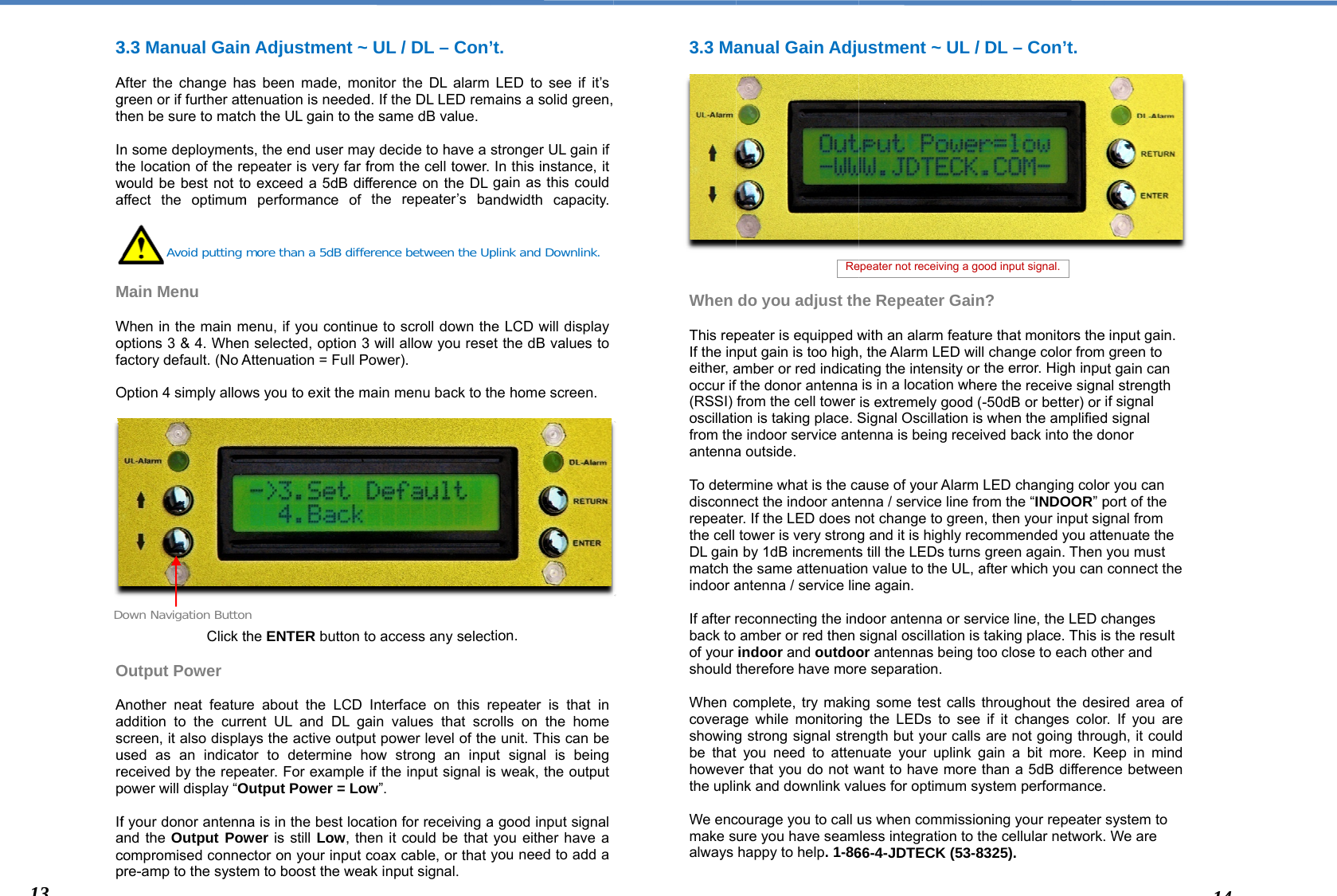  3 Agth Inthwa  M Wofa O              O Aasurep IfacpDo133.3 Manual GainAfter the change hagreen or if further atthen be sure to matcn some deploymenthe location of the rewould be best not toaffect the optimum Main Menu  When in the main moptions 3 &amp; 4. Whenactory default. (No AOption 4 simply allowClick tOutput Power Another neat featuraddition to the currcreen, it also displaused as an indicateceived by the repepower will display “Of your donor antennand the Output Powcompromised connepre-amp to the systeAvoid putting own Navigation Button Adjustment ~as been made, motenuation is neededch the UL gain to thets, the end user maepeater is very far fo exceed a 5dB difm performance of menu, if you continun selected, option 3Attenuation = Full Pws you to exit the mthe ENTER button tre about the LCD rent UL and DL gaays the active outputor to determine heater. For example Output Power = Lowna is in the best locawer is still Low, theector on your input cem to boost the weamore than a 5dB diffen  UL / DL – Con’nitor the DL alarm d. If the DL LED reme same dB value.y decide to have a from the cell tower. fference on the DL the repeater’s baue to scroll down th3 will allow you reseower). main menu back to tho access any selecInterface on this rain values that scrut power level of theow strong an inpuif the input signal isw”. ation for receiving aen it could be that coax cable, or that ak input signal. erence between the Up’t.  LED to see if it’s mains a solid green, stronger UL gain if In this instance, it gain as this could andwidth capacity. e LCD will display et the dB values to he home screen.  tion. repeater is that in rolls on the home e unit. This can be ut signal is being s weak, the output a good input signal you either have a you need to add a plink and Downlink.  3.3 Ma              When  This repIf the ineither, aoccur if (RSSI) oscillatifrom theantenna To detedisconnrepeatethe cell DL gainmatch tindoor a If after rback to of your should  When ccoveragshowingbe thathowevethe upli We encmake salways  anual Gain Adjudo you adjust thpeater is equipped wput gain is too highamber or red indicatfthe donor antenna from the cell tower on is taking place. Se indoor service anta outside.  ermine what is the canect the indoor anteer. If the LED does ntower is very strongn by 1dB incrementsthe same attenuatioantenna / service linreconnecting the indamber or red then indoor and outdootherefore have morcomplete, try makinge while monitoringg strong signal stre you need to attener that you do not wnk and downlink vacourage you to call uure you have seamhappy to help. 1-86Reustment ~ UL / he Repeater Gainwith an alarm featur, the Alarm LED wilting the intensity or is in a location wheis extremely good (Signal Oscillation istenna is being receiause of your Alarm enna / service line frnot change to greeng and it is highly recs till the LEDs turns on value to the UL, ane again.  door antenna or sersignal oscillation is or antennas being te separation.  ng some test calls g the LEDs to see ength but your calls nuate your uplink gwant to have more lues for optimum syus when commissioless integration to t66-4-JDTECK (53-8epeater not receiving a goDL – Con’t. n? re that monitors thel change color fromthe error. High inpuere the receive signa-50dB or better) or s when the amplifiedived back into the dLED changing coloom the “INDOOR” pn, then your input sigcommended you attgreen again. Then after which you can rvice line, the LED ctaking place. This isoo close to each oththroughout the desif it changes colorare not going througain a bit more. Kethan a 5dB differenystem performance.oning your repeater he cellular network.8325). ood input signal. e input gain.  green to ut gain can al strength if signal d signal onor r you can port of the gnal from tenuate the you must connect the changes s the result her and sired area of r. If you are ugh, it could eep in mind nce between . system to . We are 144