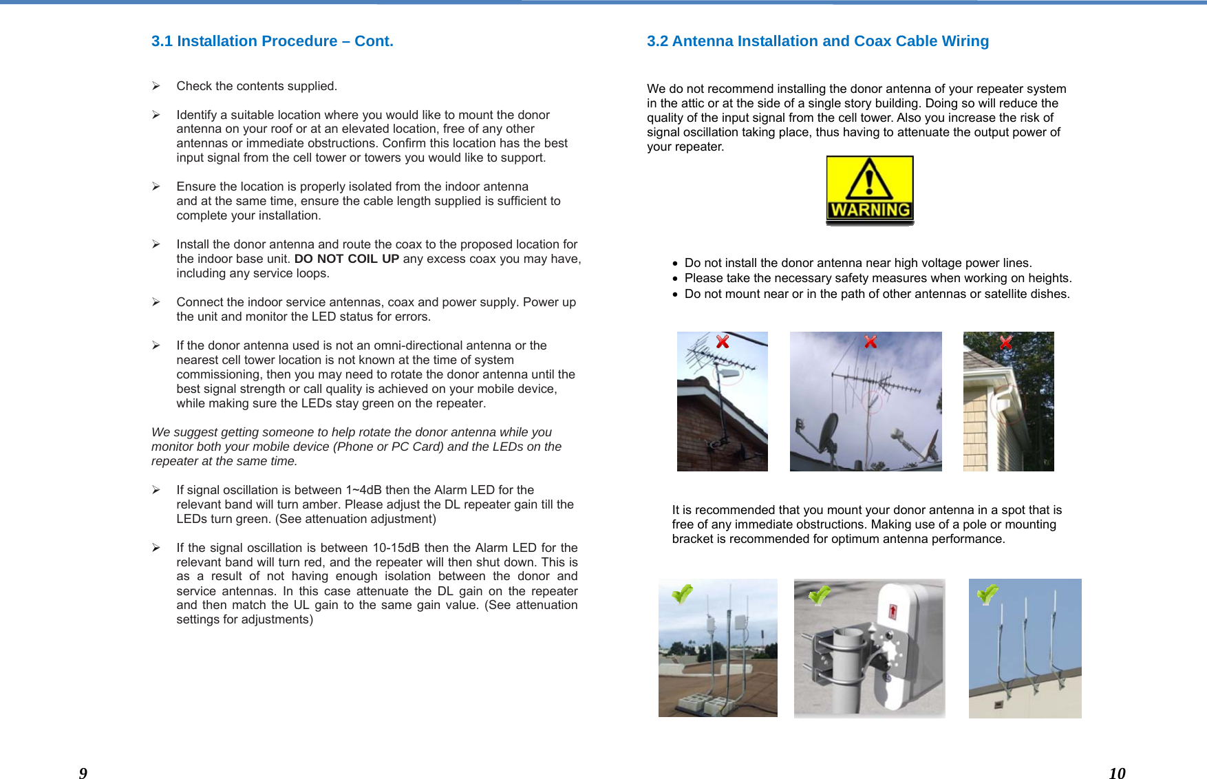  3.1 Installation Procedure – Cont.      Check the contents supplied.    Identify a suitable location where you would like to mount the donor antenna on your roof or at an elevated location, free of any other antennas or immediate obstructions. Confirm this location has the best input signal from the cell tower or towers you would like to support.    Ensure the location is properly isolated from the indoor antenna and at the same time, ensure the cable length supplied is sufficient to complete your installation.    Install the donor antenna and route the coax to the proposed location for the indoor base unit. DO NOT COIL UP any excess coax you may have, including any service loops.     Connect the indoor service antennas, coax and power supply. Power up the unit and monitor the LED status for errors.     If the donor antenna used is not an omni-directional antenna or the nearest cell tower location is not known at the time of system commissioning, then you may need to rotate the donor antenna until the best signal strength or call quality is achieved on your mobile device, while making sure the LEDs stay green on the repeater.  We suggest getting someone to help rotate the donor antenna while you monitor both your mobile device (Phone or PC Card) and the LEDs on the repeater at the same time.    If signal oscillation is between 1~4dB then the Alarm LED for the relevant band will turn amber. Please adjust the DL repeater gain till the LEDs turn green. (See attenuation adjustment)   If the signal oscillation is between 10-15dB then the Alarm LED for the relevant band will turn red, and the repeater will then shut down. This is as a result of not having enough isolation between the donor and service antennas. In this case attenuate the DL gain on the repeater and then match the UL gain to the same gain value. (See attenuation settings for adjustments)         3.2 Antenna Installation and Coax Cable Wiring   We do not recommend installing the donor antenna of your repeater system in the attic or at the side of a single story building. Doing so will reduce the quality of the input signal from the cell tower. Also you increase the risk of signal oscillation taking place, thus having to attenuate the output power of your repeater.          Do not install the donor antenna near high voltage power lines.    Please take the necessary safety measures when working on heights.   Do not mount near or in the path of other antennas or satellite dishes.               It is recommended that you mount your donor antenna in a spot that is free of any immediate obstructions. Making use of a pole or mounting bracket is recommended for optimum antenna performance.                 9  10 