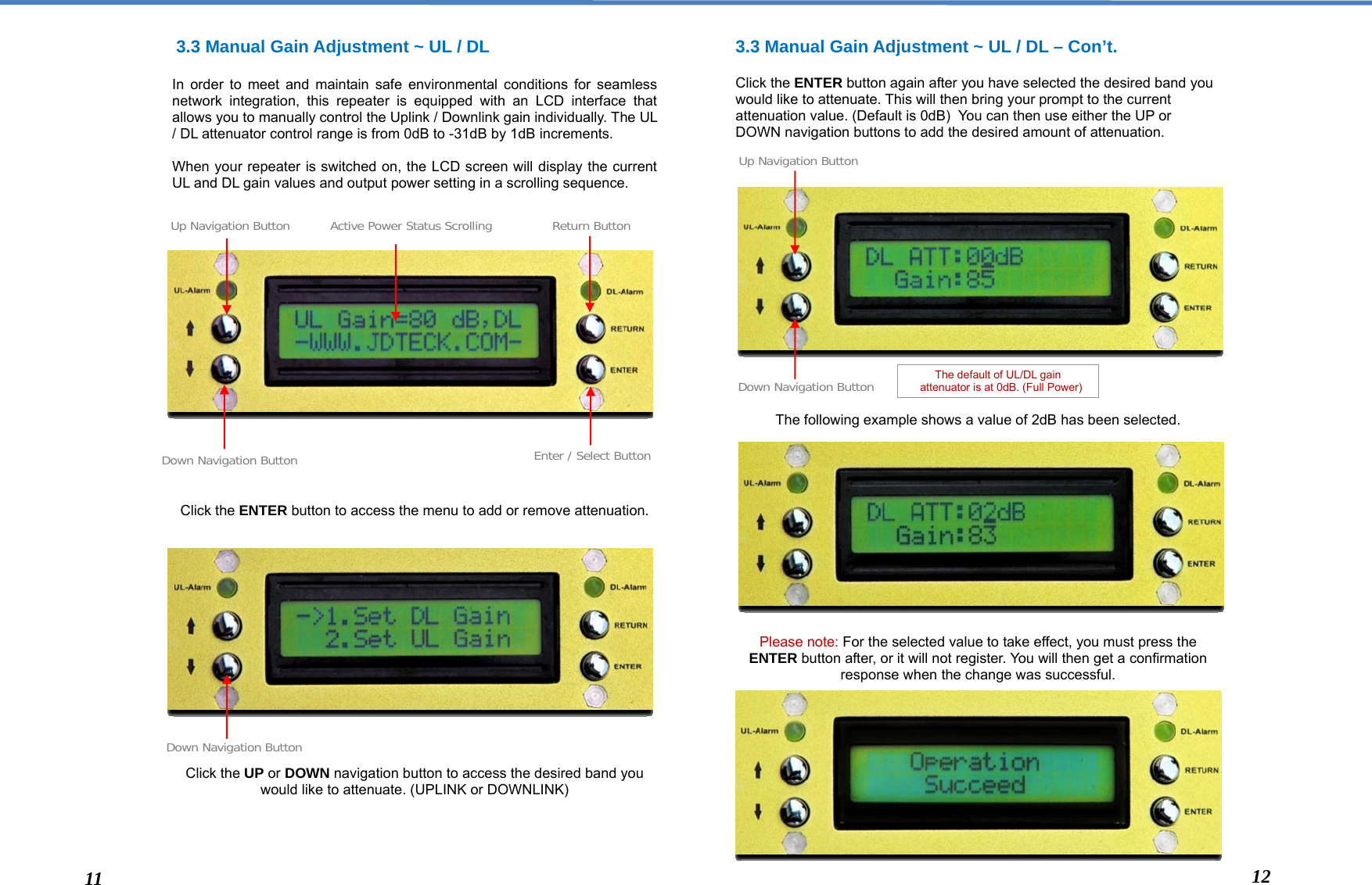   3.3 Manual Gain Adjustment ~ UL / DL   In order to meet and maintain safe environmental conditions for seamless network integration, this repeater is equipped with an LCD interface that allows you to manually control the Uplink / Downlink gain individually. The UL / DL attenuator control range is from 0dB to -31dB by 1dB increments.  When your repeater is switched on, the LCD screen will display the current UL and DL gain values and output power setting in a scrolling sequence.                     Click the ENTER button to access the menu to add or remove attenuation.                 Click the UP or DOWN navigation button to access the desired band you would like to attenuate. (UPLINK or DOWNLINK)     3.3 Manual Gain Adjustment ~ UL / DL – Con’t.   Click the ENTER button again after you have selected the desired band you would like to attenuate. This will then bring your prompt to the current attenuation value. (Default is 0dB)  You can then use either the UP or DOWN navigation buttons to add the desired amount of attenuation.                   The following example shows a value of 2dB has been selected.              Please note: For the selected value to take effect, you must press the ENTER button after, or it will not register. You will then get a confirmation response when the change was successful.            Down Navigation Button Enter / Select ButtonReturn Button The default of UL/DL gain    attenuator is at 0dB. (Full Power) Up Navigation Button Active Power Status ScrollingDown Navigation Button Down Navigation ButtonUp Navigation Button11  12 