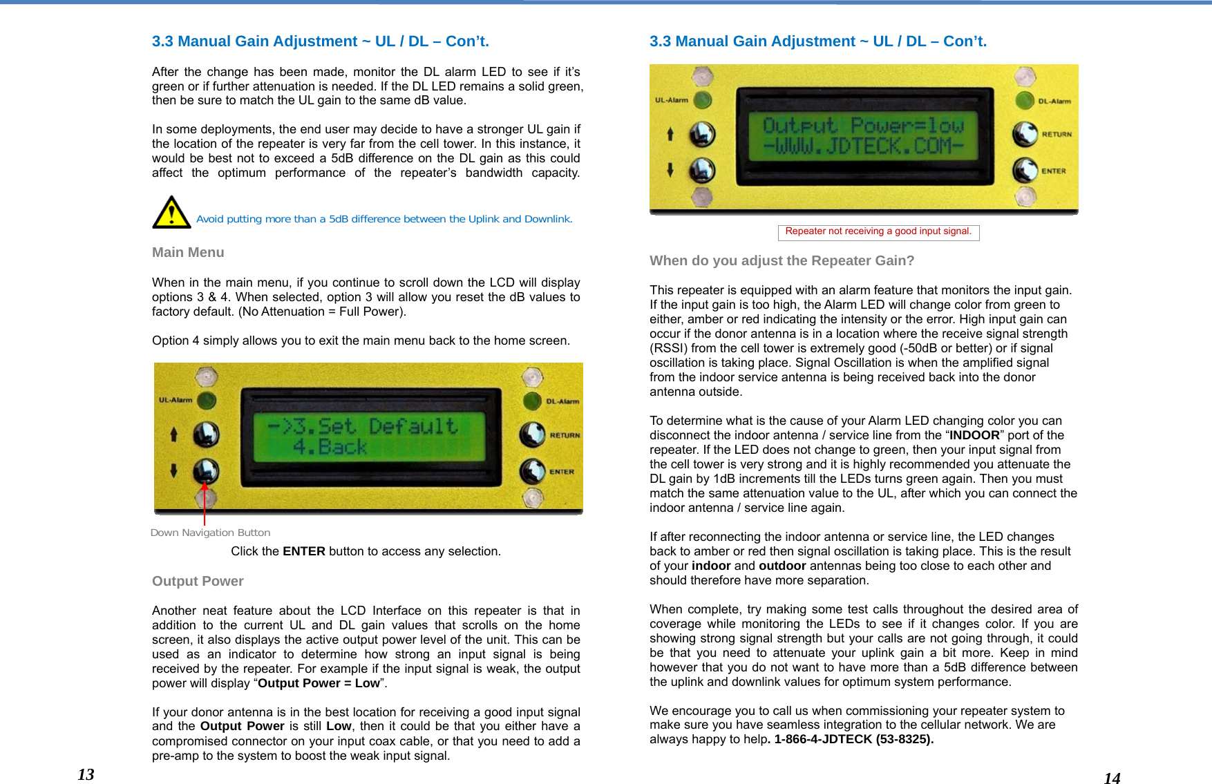  3.3 Manual Gain Adjustment ~ UL / DL – Con’t.   After the change has been made, monitor the DL alarm LED to see if it’s green or if further attenuation is needed. If the DL LED remains a solid green, then be sure to match the UL gain to the same dB value.  In some deployments, the end user may decide to have a stronger UL gain if the location of the repeater is very far from the cell tower. In this instance, it would be best not to exceed a 5dB difference on the DL gain as this could affect the optimum performance of the repeater’s bandwidth capacity.     Main Menu   When in the main menu, if you continue to scroll down the LCD will display options 3 &amp; 4. When selected, option 3 will allow you reset the dB values to factory default. (No Attenuation = Full Power).  Option 4 simply allows you to exit the main menu back to the home screen.                 Click the ENTER button to access any selection.  Output Power  Another neat feature about the LCD Interface on this repeater is that in addition to the current UL and DL gain values that scrolls on the home screen, it also displays the active output power level of the unit. This can be used as an indicator to determine how strong an input signal is being received by the repeater. For example if the input signal is weak, the output power will display “Output Power = Low”.  If your donor antenna is in the best location for receiving a good input signal and the Output Power is still Low, then it could be that you either have a compromised connector on your input coax cable, or that you need to add a pre-amp to the system to boost the weak input signal. 3.3 Manual Gain Adjustment ~ UL / DL – Con’t.               When do you adjust the Repeater Gain?  This repeater is equipped with an alarm feature that monitors the input gain. If the input gain is too high, the Alarm LED will change color from green to either, amber or red indicating the intensity or the error. High input gain can occur if the donor antenna is in a location where the receive signal strength (RSSI) from the cell tower is extremely good (-50dB or better) or if signal oscillation is taking place. Signal Oscillation is when the amplified signal from the indoor service antenna is being received back into the donor antenna outside.   To determine what is the cause of your Alarm LED changing color you can disconnect the indoor antenna / service line from the “INDOOR” port of the repeater. If the LED does not change to green, then your input signal from the cell tower is very strong and it is highly recommended you attenuate the DL gain by 1dB increments till the LEDs turns green again. Then you must match the same attenuation value to the UL, after which you can connect the indoor antenna / service line again.   If after reconnecting the indoor antenna or service line, the LED changes back to amber or red then signal oscillation is taking place. This is the result of your indoor and outdoor antennas being too close to each other and should therefore have more separation.   When complete, try making some test calls throughout the desired area of coverage while monitoring the LEDs to see if it changes color. If you are showing strong signal strength but your calls are not going through, it could be that you need to attenuate your uplink gain a bit more. Keep in mind however that you do not want to have more than a 5dB difference between the uplink and downlink values for optimum system performance.  We encourage you to call us when commissioning your repeater system to make sure you have seamless integration to the cellular network. We are always happy to help. 1-866-4-JDTECK (53-8325).  Avoid putting more than a 5dB difference between the Uplink and Downlink. Down Navigation Button 13  14 Repeater not receiving a good input signal. 