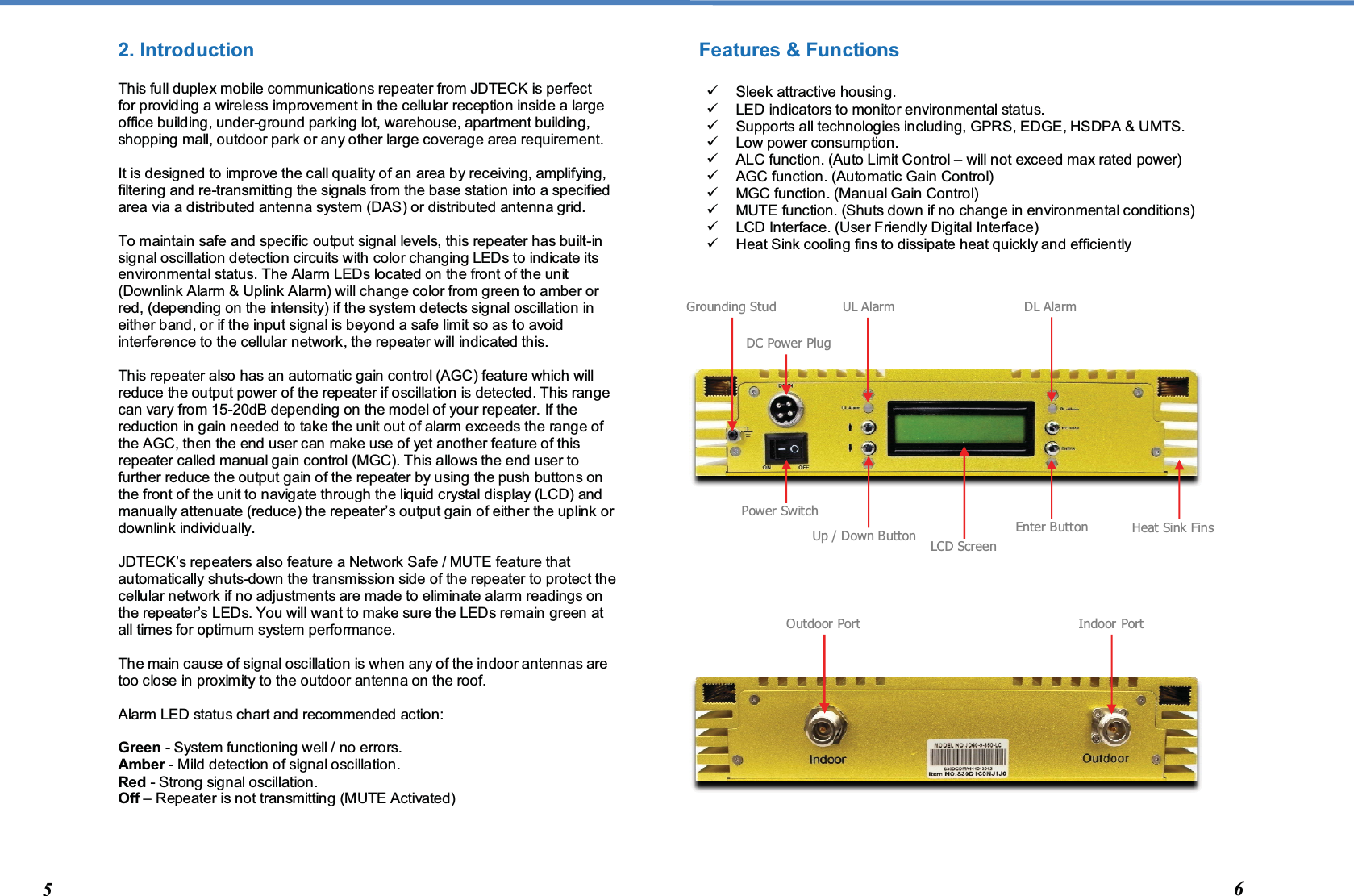  2. Introduction This full duplex mobile communications repeater from JDTECK is perfect for providing a wireless improvement in the cellular reception inside a large office building, under-ground parking lot, warehouse, apartment building, shopping mall, outdoor park or any other large coverage area requirement.  It is designed to improve the call quality of an area by receiving, amplifying, filtering and re-transmitting the signals from the base station into a specified area via a distributed antenna system (DAS) or distributed antenna grid.   To maintain safe and specific output signal levels, this repeater has built-in signal oscillation detection circuits with color changing LEDs to indicate its environmental status. The Alarm LEDs located on the front of the unit (Downlink Alarm &amp; Uplink Alarm) will change color from green to amber or red, (depending on the intensity) if the system detects signal oscillation in either band, or if the input signal is beyond a safe limit so as to avoid interference to the cellular network, the repeater will indicated this.   This repeater also has an automatic gain control (AGC) feature which will reduce the output power of the repeater if oscillation is detected. This range can vary from 15-20dB depending on the model of your repeater. If the reduction in gain needed to take the unit out of alarm exceeds the range of the AGC, then the end user can make use of yet another feature of this repeater called manual gain control (MGC). This allows the end user to further reduce the output gain of the repeater by using the push buttons on the front of the unit to navigate through the liquid crystal display (LCD) and manually attenuate (reduce) the repeater’s output gain of either the uplink or downlink individually.  JDTECK’s repeaters also feature a Network Safe / MUTE feature that automatically shuts-down the transmission side of the repeater to protect the cellular network if no adjustments are made to eliminate alarm readings on the repeater’s LEDs. You will want to make sure the LEDs remain green at all times for optimum system performance.   The main cause of signal oscillation is when any of the indoor antennas are too close in proximity to the outdoor antenna on the roof.  Alarm LED status chart and recommended action:  Green - System functioning well / no errors. Amber - Mild detection of signal oscillation. Red - Strong signal oscillation.  Off – Repeater is not transmitting (MUTE Activated)  Features &amp; Functions    Sleek attractive housing.   LED indicators to monitor environmental status.   Supports all technologies including, GPRS, EDGE, HSDPA &amp; UMTS.   Low power consumption.   ALC function. (Auto Limit Control – will not exceed max rated power)   AGC function. (Automatic Gain Control)   MGC function. (Manual Gain Control)   MUTE function. (Shuts down if no change in environmental conditions)   LCD Interface. (User Friendly Digital Interface)   Heat Sink cooling fins to dissipate heat quickly and efficiently                           Grounding Stud Power Switch LCD Screen DC Power Plug UL Alarm Enter Button Up / Down Button  Heat Sink Fins DL Alarm 5  6 Outdoor Port  Indoor Port 