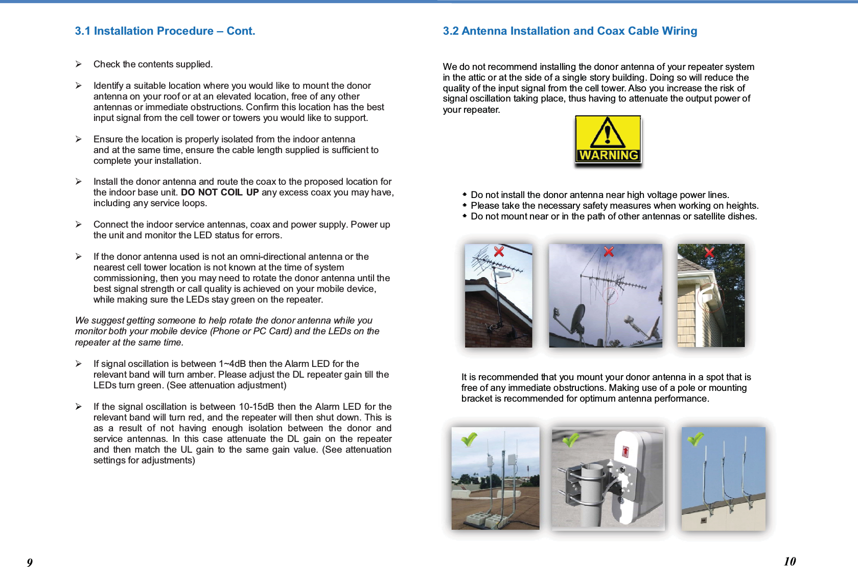  3.1 Installation Procedure – Cont.     Check the contents supplied.    Identify a suitable location where you would like to mount the donor antenna on your roof or at an elevated location, free of any other antennas or immediate obstructions. Confirm this location has the best input signal from the cell tower or towers you would like to support.    Ensure the location is properly isolated from the indoor antenna and at the same time, ensure the cable length supplied is sufficient to complete your installation.    Install the donor antenna and route the coax to the proposed location for the indoor base unit. DO NOT COIL UP any excess coax you may have, including any service loops.     Connect the indoor service antennas, coax and power supply. Power up the unit and monitor the LED status for errors.     If the donor antenna used is not an omni-directional antenna or the nearest cell tower location is not known at the time of system commissioning, then you may need to rotate the donor antenna until the best signal strength or call quality is achieved on your mobile device, while making sure the LEDs stay green on the repeater.  We suggest getting someone to help rotate the donor antenna while you monitor both your mobile device (Phone or PC Card) and the LEDs on the repeater at the same time.    If signal oscillation is between 1~4dB then the Alarm LED for the relevant band will turn amber. Please adjust the DL repeater gain till the LEDs turn green. (See attenuation adjustment)   If the signal oscillation is between 10-15dB then the Alarm LED for the relevant band will turn red, and the repeater will then shut down. This is as a result of not having enough isolation between the donor and service antennas. In this case attenuate the DL gain on the repeater and then match the UL gain to the same gain value. (See attenuation settings for adjustments)         3.2 Antenna Installation and Coax Cable Wiring   We do not recommend installing the donor antenna of your repeater system in the attic or at the side of a single story building. Doing so will reduce the quality of the input signal from the cell tower. Also you increase the risk of signal oscillation taking place, thus having to attenuate the output power of your repeater.         Do not install the donor antenna near high voltage power lines.   Please take the necessary safety measures when working on heights.  Do not mount near or in the path of other antennas or satellite dishes.               It is recommended that you mount your donor antenna in a spot that is free of any immediate obstructions. Making use of a pole or mounting bracket is recommended for optimum antenna performance.                 9  10 