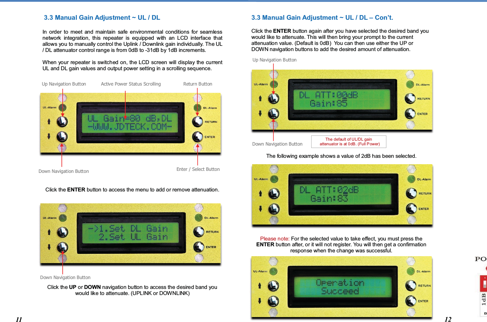   3.3 Manual Gain Adjustment ~ UL / DL   In order to meet and maintain safe environmental conditions for seamless network integration, this repeater is equipped with an LCD interface that allows you to manually control the Uplink / Downlink gain individually. The UL / DL attenuator control range is from 0dB to -31dB by 1dB increments.  When your repeater is switched on, the LCD screen will display the current UL and DL gain values and output power setting in a scrolling sequence.                     Click the ENTER button to access the menu to add or remove attenuation.                 Click the UP or DOWN navigation button to access the desired band you would like to attenuate. (UPLINK or DOWNLINK)     3.3 Manual Gain Adjustment ~ UL / DL – Con’t.   Click the ENTER button again after you have selected the desired band you would like to attenuate. This will then bring your prompt to the current attenuation value. (Default is 0dB)  You can then use either the UP or DOWN navigation buttons to add the desired amount of attenuation.                   The following example shows a value of 2dB has been selected.              Please note: For the selected value to take effect, you must press the ENTER button after, or it will not register. You will then get a confirmation response when the change was successful.            Down Navigation Button Enter / Select Button Return Button  The default of UL/DL gain    attenuator is at 0dB. (Full Power) Up Navigation Button Active Power Status Scrolling Down Navigation Button Down Navigation Button Up Navigation Button 11 12 