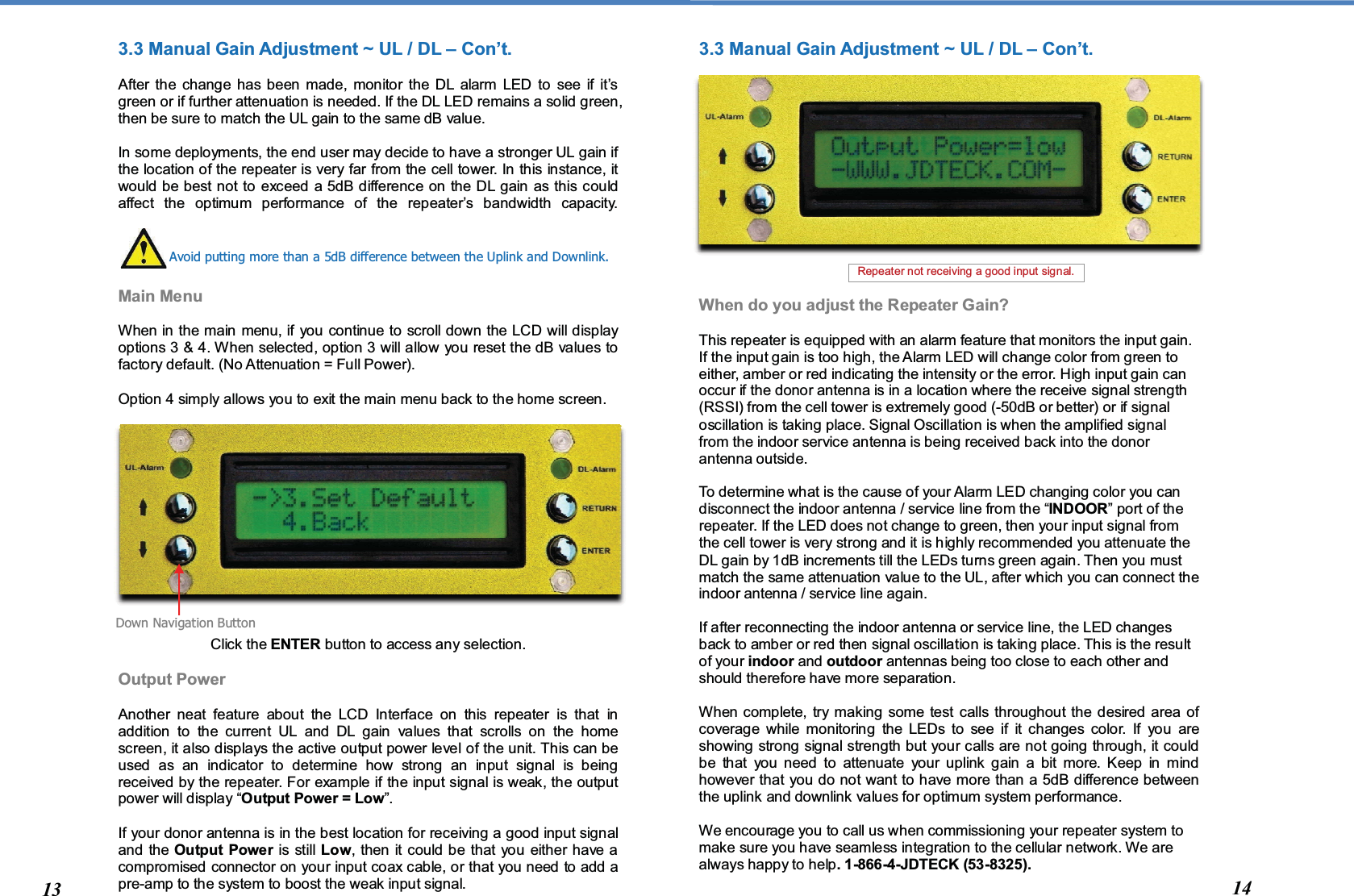  3.3 Manual Gain Adjustment ~ UL / DL – Con’t.   After the change has been made, monitor the DL alarm LED to see if it’s green or if further attenuation is needed. If the DL LED remains a solid green, then be sure to match the UL gain to the same dB value.  In some deployments, the end user may decide to have a stronger UL gain if the location of the repeater is very far from the cell tower. In this instance, it would be best not to exceed a 5dB difference on the DL gain as this could affect the optimum performance of the repeater’s bandwidth capacity.     Main Menu   When in the main menu, if you continue to scroll down the LCD will display options 3 &amp; 4. When selected, option 3 will allow you reset the dB values to factory default. (No Attenuation = Full Power).  Option 4 simply allows you to exit the main menu back to the home screen.                 Click the ENTER button to access any selection.  Output Power  Another neat feature about the LCD Interface on this repeater is that in addition to the current UL and DL gain values that scrolls on the home screen, it also displays the active output power level of the unit. This can be used as an indicator to determine how strong an input signal is being received by the repeater. For example if the input signal is weak, the output power will display “Output Power = Low”.  If your donor antenna is in the best location for receiving a good input signal and the Output Power is still Low, then it could be that you either have a compromised connector on your input coax cable, or that you need to add a pre-amp to the system to boost the weak input signal. 3.3 Manual Gain Adjustment ~ UL / DL – Con’t.               When do you adjust the Repeater Gain?  This repeater is equipped with an alarm feature that monitors the input gain. If the input gain is too high, the Alarm LED will change color from green to either, amber or red indicating the intensity or the error. High input gain can occur if the donor antenna is in a location where the receive signal strength (RSSI) from the cell tower is extremely good (-50dB or better) or if signal oscillation is taking place. Signal Oscillation is when the amplified signal from the indoor service antenna is being received back into the donor antenna outside.   To determine what is the cause of your Alarm LED changing color you can disconnect the indoor antenna / service line from the “INDOOR” port of the repeater. If the LED does not change to green, then your input signal from the cell tower is very strong and it is highly recommended you attenuate the DL gain by 1dB increments till the LEDs turns green again. Then you must match the same attenuation value to the UL, after which you can connect the indoor antenna / service line again.   If after reconnecting the indoor antenna or service line, the LED changes back to amber or red then signal oscillation is taking place. This is the result of your indoor and outdoor antennas being too close to each other and should therefore have more separation.   When complete, try making some test calls throughout the desired area of coverage while monitoring the LEDs to see if it changes color. If you are showing strong signal strength but your calls are not going through, it could be that you need to attenuate your uplink gain a bit more. Keep in mind however that you do not want to have more than a 5dB difference between the uplink and downlink values for optimum system performance.  We encourage you to call us when commissioning your repeater system to make sure you have seamless integration to the cellular network. We are always happy to help. 1-866-4-JDTECK (53-8325).  Avoid putting more than a 5dB difference between the Uplink and Downlink. Down Navigation Button 13  14 Repeater not receiving a good input signal.  