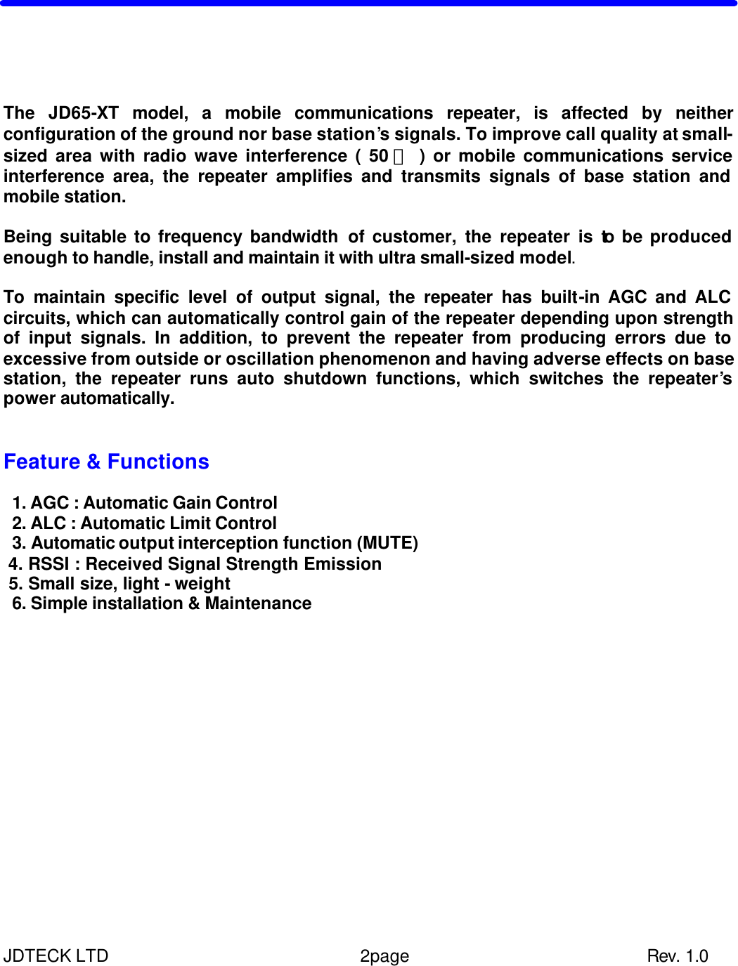 JDTECK LTD                 2page                           Rev. 1.0    n Introduction    The JD65-XT model, a mobile communications repeater, is affected by neither configuration of the ground nor base station’s signals. To improve call quality at small-sized area with radio wave interference ( 50 ㎡ ) or mobile communications service interference area, the repeater amplifies and transmits signals of base station and mobile station.  Being suitable to frequency bandwidth of customer, the repeater is to be produced enough to handle, install and maintain it with ultra small-sized model.  To maintain specific level of output signal, the repeater has built-in AGC and ALC circuits, which can automatically control gain of the repeater depending upon strength of input signals. In addition, to prevent the repeater from producing errors due to excessive from outside or oscillation phenomenon and having adverse effects on base station, the repeater runs auto shutdown functions, which switches the repeater’s power automatically.   Feature &amp; Functions   1. AGC : Automatic Gain Control  2. ALC : Automatic Limit Control    3. Automatic output interception function (MUTE)  4. RSSI : Received Signal Strength Emission  5. Small size, light - weight   6. Simple installation &amp; Maintenance              
