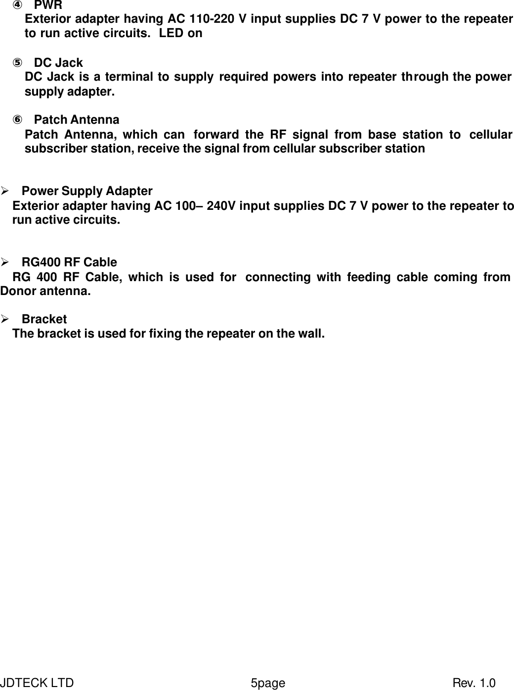 JDTECK LTD                 5page                           Rev. 1.0  ④ PWR Exterior adapter having AC 110-220 V input supplies DC 7 V power to the repeater to run active circuits.  LED on    ⑤ DC Jack DC Jack is a terminal to supply required powers into repeater through the power supply adapter.    ⑥ Patch Antenna   Patch Antenna, which can  forward the RF signal from base station to  cellular subscriber station, receive the signal from cellular subscriber station   Ø Power Supply Adapter Exterior adapter having AC 100– 240V input supplies DC 7 V power to the repeater to run active circuits.   Ø RG400 RF Cable RG 400 RF Cable, which is used for  connecting with feeding cable coming from Donor antenna.    Ø Bracket   The bracket is used for fixing the repeater on the wall.  