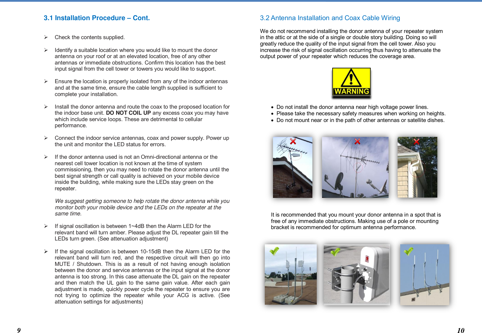  3.1 Installation Procedure – Cont.     Check the contents supplied.    Identify a suitable location where you would like to mount the donor antenna on your roof or at an elevated location, free of any other antennas or immediate obstructions. Confirm this location has the best input signal from the cell tower or towers you would like to support.    Ensure the location is properly isolated from any of the indoor antennas and at the same time, ensure the cable length supplied is sufficient to complete your installation.    Install the donor antenna and route the coax to the proposed location for the indoor base unit. DO NOT COIL UP any excess coax you may have which include service loops. These are detrimental to cellular performance.     Connect the indoor service antennas, coax and power supply. Power up the unit and monitor the LED status for errors.    If the donor antenna used is not an Omni-directional antenna or the nearest cell tower location is not known at the time of system commissioning, then you may need to rotate the donor antenna until the best signal strength or call quality is achieved on your mobile device inside the building, while making sure the LEDs stay green on the repeater.  We suggest getting someone to help rotate the donor antenna while you monitor both your mobile device and the LEDs on the repeater at the same time.    If signal oscillation is between 1~4dB then the Alarm LED for the relevant band will turn amber. Please adjust the DL repeater gain till the LEDs turn green. (See attenuation adjustment)   If the signal oscillation is between 10-15dB then the Alarm LED for the relevant band  will turn red, and  the  respective circuit  will then  go into MUTE  / Shutdown. This is  as  a  result  of not having  enough isolation between the donor and service antennas or the input signal at the donor antenna is too strong. In this case attenuate the DL gain on the repeater and then match the  UL gain  to the same gain value.  After each  gain adjustment is made, quickly power cycle the repeater to ensure you are not  trying  to  optimize  the  repeater  while  your  ACG  is  active.  (See attenuation settings for adjustments)      3.2 Antenna Installation and Coax Cable Wiring  We do not recommend installing the donor antenna of your repeater system in the attic or at the side of a single or double story building. Doing so will greatly reduce the quality of the input signal from the cell tower. Also you increase the risk of signal oscillation occurring thus having to attenuate the output power of your repeater which reduces the coverage area.          Do not install the donor antenna near high voltage power lines.    Please take the necessary safety measures when working on heights.   Do not mount near or in the path of other antennas or satellite dishes.               It is recommended that you mount your donor antenna in a spot that is free of any immediate obstructions. Making use of a pole or mounting bracket is recommended for optimum antenna performance.                  9 10 