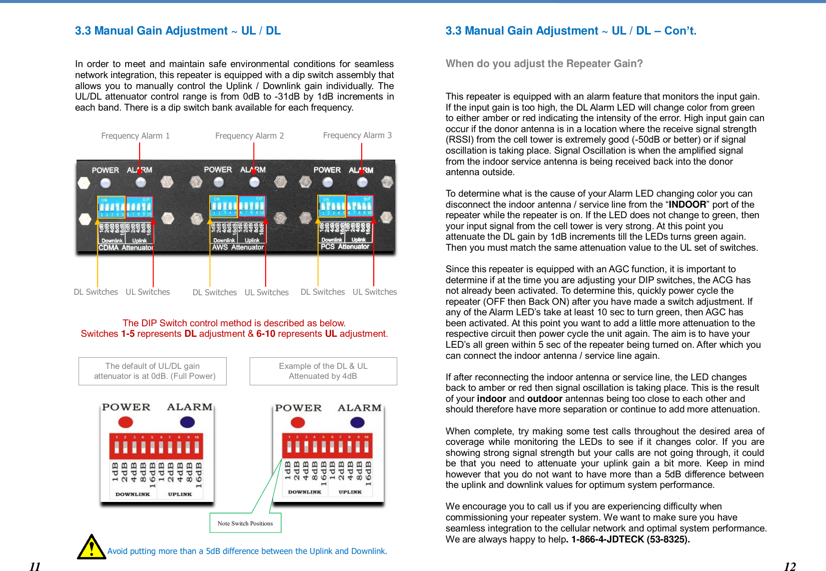   The default of UL/DL gain    attenuator is at 0dB. (Full Power) 3.3 Manual Gain Adjustment ~ UL / DL   In order to meet  and maintain safe  environmental conditions for  seamless network integration, this repeater is equipped with a dip switch assembly that allows you to manually control the Uplink / Downlink gain individually. The UL/DL attenuator control range is from 0dB to -31dB by 1dB increments in each band. There is a dip switch bank available for each frequency.                     The DIP Switch control method is described as below.  Switches 1-5 represents DL adjustment &amp; 6-10 represents UL adjustment.                     3.3 Manual Gain Adjustment ~ UL / DL – Con’t.   When do you adjust the Repeater Gain?   This repeater is equipped with an alarm feature that monitors the input gain. If the input gain is too high, the DL Alarm LED will change color from green to either amber or red indicating the intensity of the error. High input gain can occur if the donor antenna is in a location where the receive signal strength (RSSI) from the cell tower is extremely good (-50dB or better) or if signal oscillation is taking place. Signal Oscillation is when the amplified signal from the indoor service antenna is being received back into the donor antenna outside.   To determine what is the cause of your Alarm LED changing color you can disconnect the indoor antenna / service line from the “INDOOR” port of the repeater while the repeater is on. If the LED does not change to green, then your input signal from the cell tower is very strong. At this point you attenuate the DL gain by 1dB increments till the LEDs turns green again. Then you must match the same attenuation value to the UL set of switches.   Since this repeater is equipped with an AGC function, it is important to determine if at the time you are adjusting your DIP switches, the ACG has not already been activated. To determine this, quickly power cycle the repeater (OFF then Back ON) after you have made a switch adjustment. If any of the Alarm LED’s take at least 10 sec to turn green, then AGC has been activated. At this point you want to add a little more attenuation to the respective circuit then power cycle the unit again. The aim is to have your LED’s all green within 5 sec of the repeater being turned on. After which you can connect the indoor antenna / service line again.   If after reconnecting the indoor antenna or service line, the LED changes back to amber or red then signal oscillation is taking place. This is the result of your indoor and outdoor antennas being too close to each other and should therefore have more separation or continue to add more attenuation.   When complete, try making some test calls throughout the desired area of coverage  while  monitoring  the LEDs  to see  if  it  changes  color.  If you  are showing strong signal strength but your calls are not going through, it could be  that  you  need  to  attenuate  your  uplink  gain  a  bit  more.  Keep  in mind however that you do not want to have more than a 5dB difference between the uplink and downlink values for optimum system performance.  We encourage you to call us if you are experiencing difficulty when commissioning your repeater system. We want to make sure you have seamless integration to the cellular network and optimal system performance. We are always happy to help. 1-866-4-JDTECK (53-8325).         DL Switches   UL Switches Frequency Alarm 1   11  Example of the DL &amp; UL  Attenuated by 4dB Note Switch Positions Avoid putting more than a 5dB difference between the Uplink and Downlink.        DL Switches   UL Switches      DL Switches   UL Switches Frequency Alarm 2    Frequency Alarm 3   12 