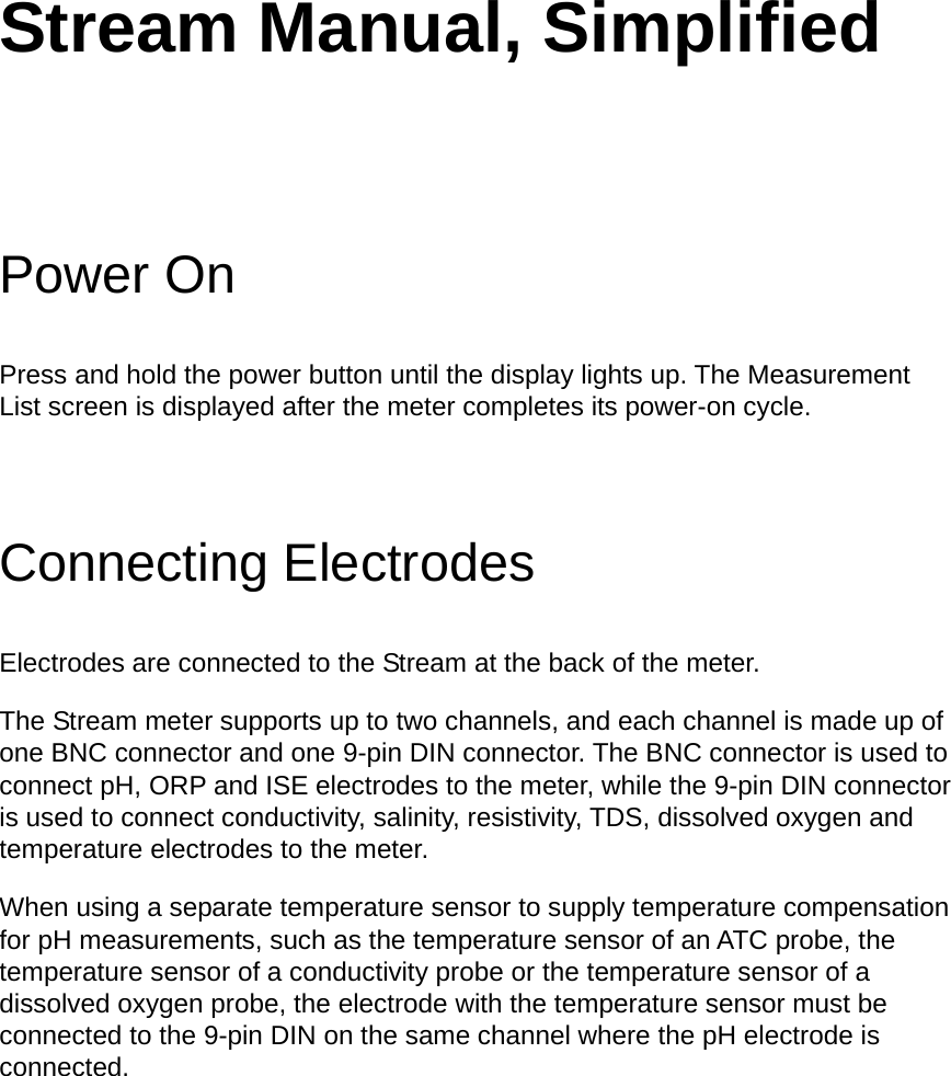 Stream Manual, Simplified Power On Press and hold the power button until the display lights up. The Measurement List screen is displayed after the meter completes its power-on cycle. Connecting Electrodes Electrodes are connected to the Stream at the back of the meter.   The Stream meter supports up to two channels, and each channel is made up of one BNC connector and one 9-pin DIN connector. The BNC connector is used to connect pH, ORP and ISE electrodes to the meter, while the 9-pin DIN connector is used to connect conductivity, salinity, resistivity, TDS, dissolved oxygen and temperature electrodes to the meter.   When using a separate temperature sensor to supply temperature compensation for pH measurements, such as the temperature sensor of an ATC probe, the temperature sensor of a conductivity probe or the temperature sensor of a dissolved oxygen probe, the electrode with the temperature sensor must be connected to the 9-pin DIN on the same channel where the pH electrode is connected.    