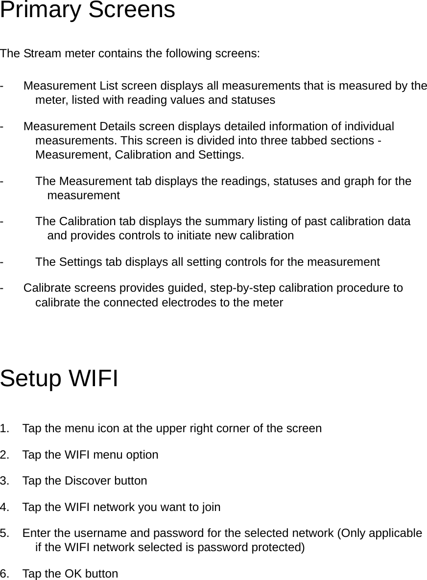 Primary Screens The Stream meter contains the following screens: -  Measurement List screen displays all measurements that is measured by the meter, listed with reading values and statuses -  Measurement Details screen displays detailed information of individual measurements. This screen is divided into three tabbed sections - Measurement, Calibration and Settings.   -  The Measurement tab displays the readings, statuses and graph for the measurement -  The Calibration tab displays the summary listing of past calibration data and provides controls to initiate new calibration -  The Settings tab displays all setting controls for the measurement   -  Calibrate screens provides guided, step-by-step calibration procedure to calibrate the connected electrodes to the meter Setup WIFI 1.  Tap the menu icon at the upper right corner of the screen 2.  Tap the WIFI menu option 3.  Tap the Discover button 4.  Tap the WIFI network you want to join 5.  Enter the username and password for the selected network (Only applicable if the WIFI network selected is password protected) 6.  Tap the OK button 