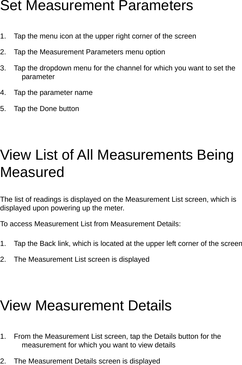 Set Measurement Parameters 1.  Tap the menu icon at the upper right corner of the screen 2.  Tap the Measurement Parameters menu option 3.  Tap the dropdown menu for the channel for which you want to set the parameter 4.  Tap the parameter name 5.  Tap the Done button View List of All Measurements Being Measured The list of readings is displayed on the Measurement List screen, which is displayed upon powering up the meter.   To access Measurement List from Measurement Details: 1.  Tap the Back link, which is located at the upper left corner of the screen 2.  The Measurement List screen is displayed View Measurement Details 1.  From the Measurement List screen, tap the Details button for the measurement for which you want to view details 2.  The Measurement Details screen is displayed 