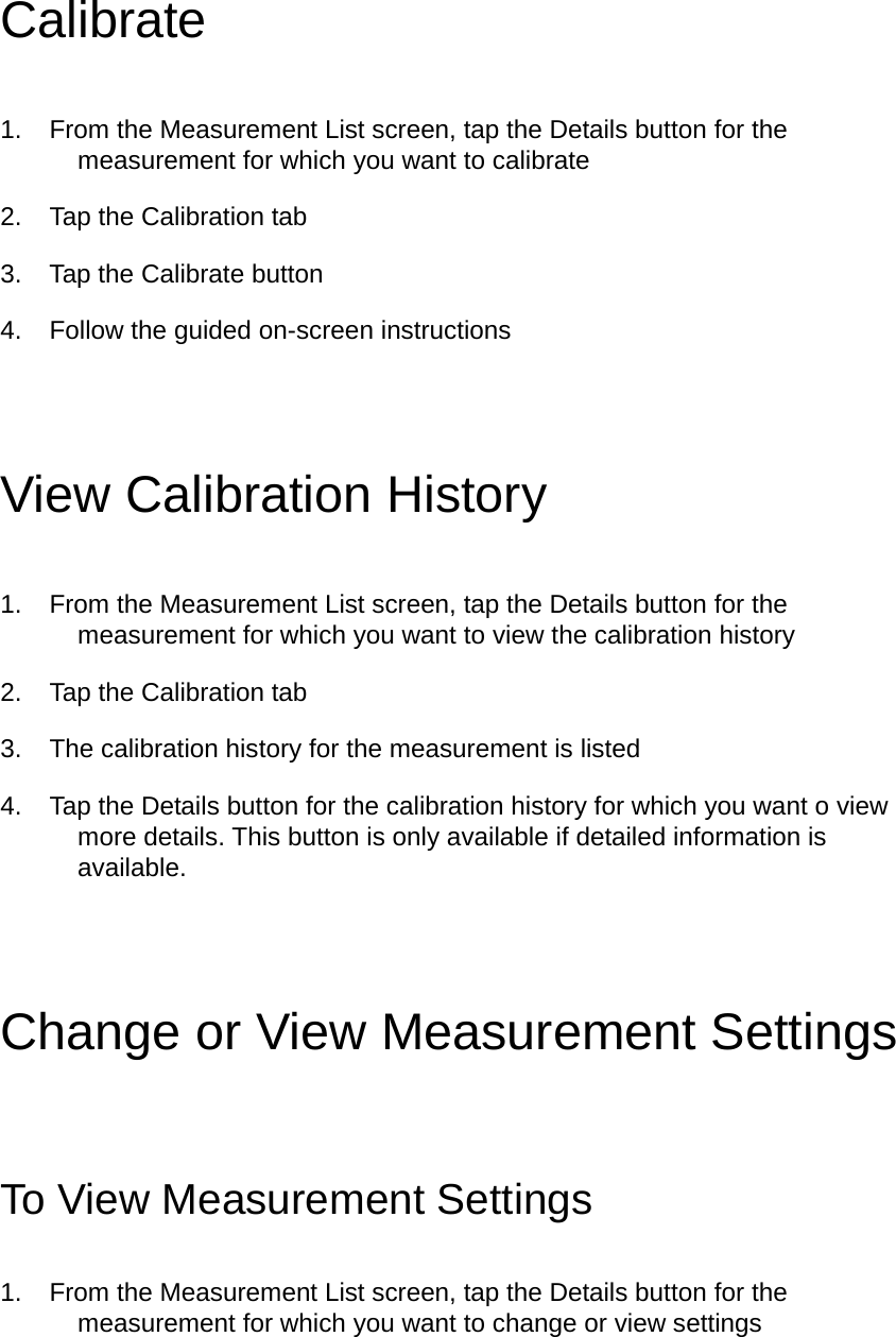 Calibrate 1.  From the Measurement List screen, tap the Details button for the measurement for which you want to calibrate   2.  Tap the Calibration tab 3.  Tap the Calibrate button 4.  Follow the guided on-screen instructions   View Calibration History 1.  From the Measurement List screen, tap the Details button for the measurement for which you want to view the calibration history 2.  Tap the Calibration tab 3.  The calibration history for the measurement is listed 4.  Tap the Details button for the calibration history for which you want o view more details. This button is only available if detailed information is available.  Change or View Measurement Settings To View Measurement Settings 1.  From the Measurement List screen, tap the Details button for the measurement for which you want to change or view settings   