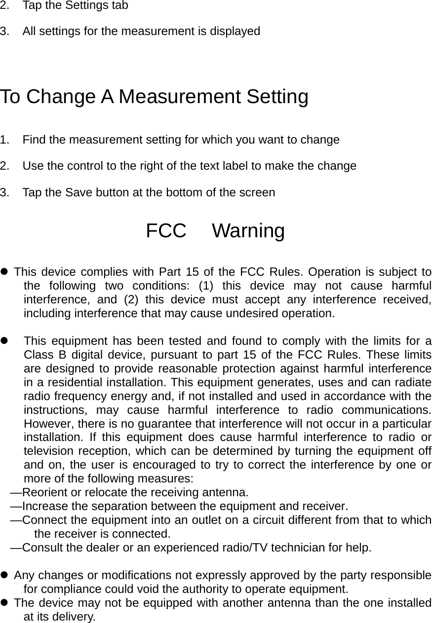 2.  Tap the Settings tab 3.  All settings for the measurement is displayed To Change A Measurement Setting 1.  Find the measurement setting for which you want to change 2.  Use the control to the right of the text label to make the change   3.  Tap the Save button at the bottom of the screen  FCC  Warning   This device complies with Part 15 of the FCC Rules. Operation is subject to the following two conditions: (1) this device may not cause harmful interference, and (2) this device must accept any interference received, including interference that may cause undesired operation.    This equipment has been tested and found to comply with the limits for a Class B digital device, pursuant to part 15 of the FCC Rules. These limits are designed to provide reasonable protection against harmful interference in a residential installation. This equipment generates, uses and can radiate radio frequency energy and, if not installed and used in accordance with the instructions, may cause harmful interference to radio communications. However, there is no guarantee that interference will not occur in a particular installation. If this equipment does cause harmful interference to radio or television reception, which can be determined by turning the equipment off and on, the user is encouraged to try to correct the interference by one or more of the following measures: —Reorient or relocate the receiving antenna. —Increase the separation between the equipment and receiver. —Connect the equipment into an outlet on a circuit different from that to which the receiver is connected. —Consult the dealer or an experienced radio/TV technician for help.   Any changes or modifications not expressly approved by the party responsible for compliance could void the authority to operate equipment.  The device may not be equipped with another antenna than the one installed at its delivery.  