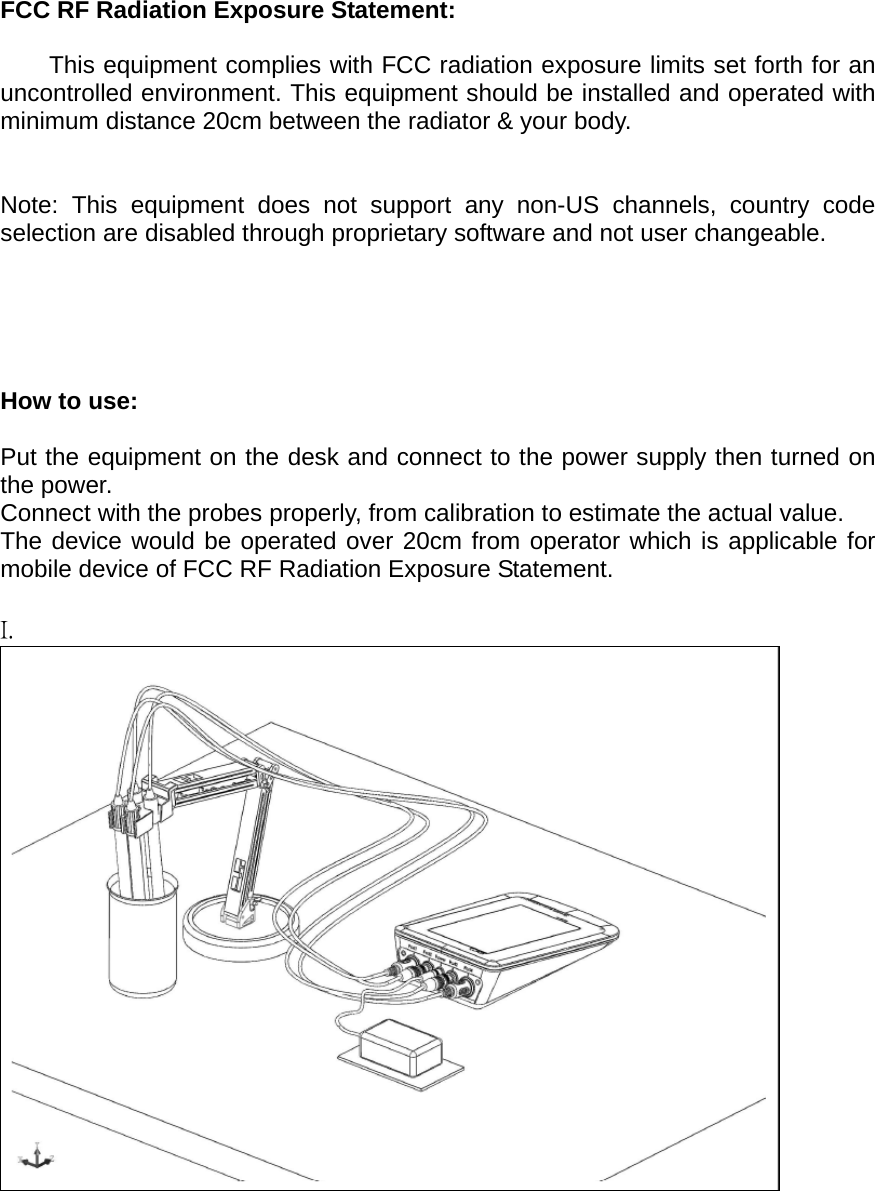  FCC RF Radiation Exposure Statement:  This equipment complies with FCC radiation exposure limits set forth for an uncontrolled environment. This equipment should be installed and operated with minimum distance 20cm between the radiator &amp; your body.   Note: This equipment does not support any non-US channels, country code selection are disabled through proprietary software and not user changeable.      How to use:  Put the equipment on the desk and connect to the power supply then turned on the power. Connect with the probes properly, from calibration to estimate the actual value. The device would be operated over 20cm from operator which is applicable for mobile device of FCC RF Radiation Exposure Statement.   I.     