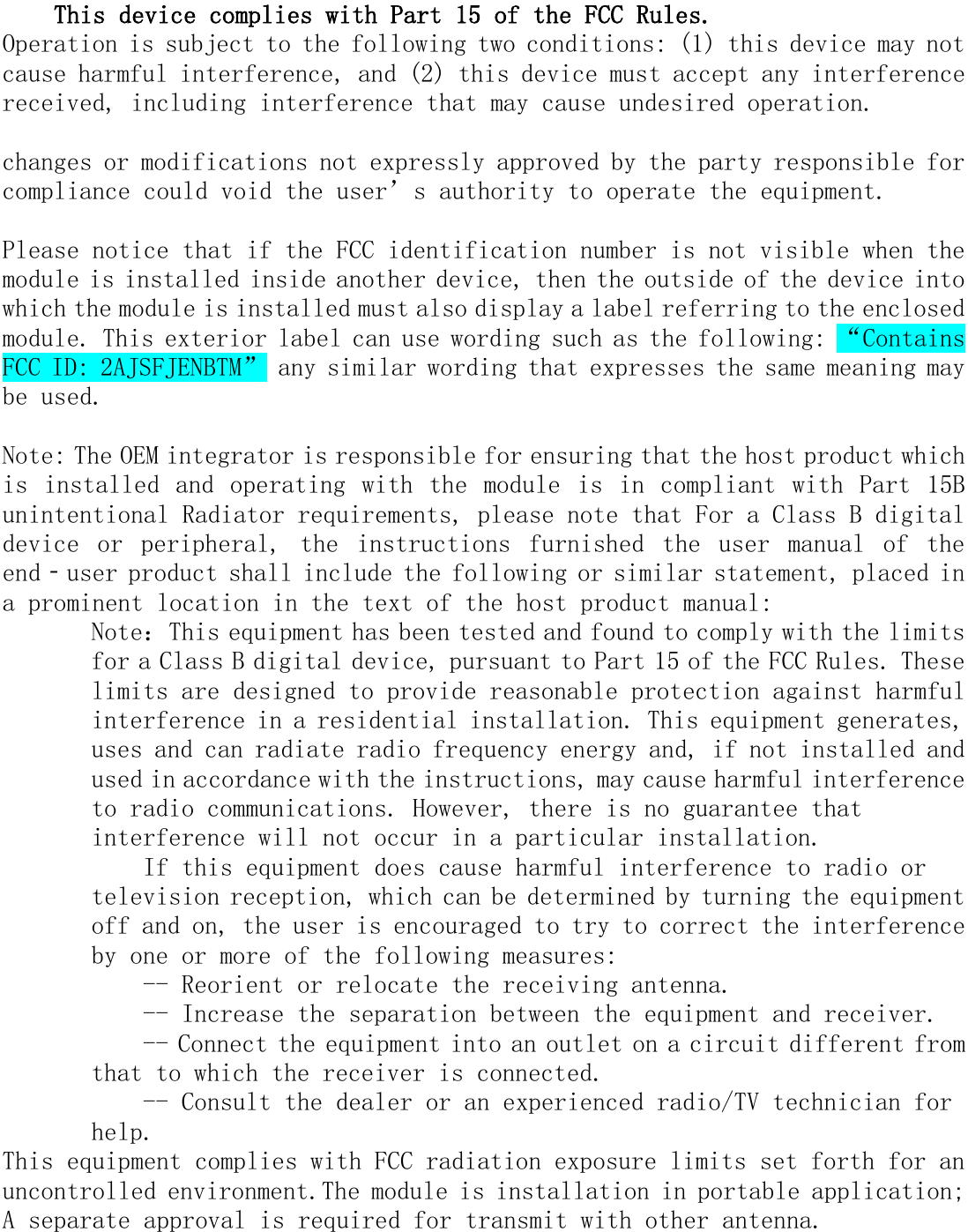   This device complies with Part 15 of the FCC Rules.  Operation is subject to the following two conditions: (1) this device may not cause harmful interference, and (2) this device must accept any interference received, including interference that may cause undesired operation.  changes or modifications not expressly approved by the party responsible for compliance could void the user’s authority to operate the equipment.  Please notice that if the FCC identification number is not visible when the module is installed inside another device, then the outside of the device into which the module is installed must also display a label referring to the enclosed module. This exterior label can use wording such as the following: “Contains FCC ID: 2AJSFJENBTM” any similar wording that expresses the same meaning may be used.  Note: The OEM integrator is responsible for ensuring that the host product which is  installed  and  operating  with  the  module  is  in compliant  with  Part 15B unintentional Radiator requirements, please note that For a Class B digital device  or  peripheral,  the  instructions  furnished  the  user  manual  of  the end‐user product shall include the following or similar statement, placed in a prominent location in the text of the host product manual: Note：This equipment has been tested and found to comply with the limits for a Class B digital device, pursuant to Part 15 of the FCC Rules. These limits are designed to provide reasonable protection against harmful interference in a residential installation. This equipment generates, uses and can radiate radio frequency energy and, if not installed and used in accordance with the instructions, may cause harmful interference to radio communications. However, there is no guarantee that interference will not occur in a particular installation. If this equipment does cause harmful interference to radio or television reception, which can be determined by turning the equipment off and on, the user is encouraged to try to correct the interference by one or more of the following measures: -- Reorient or relocate the receiving antenna. -- Increase the separation between the equipment and receiver. -- Connect the equipment into an outlet on a circuit different from that to which the receiver is connected. -- Consult the dealer or an experienced radio/TV technician for help. This equipment complies with FCC radiation exposure limits set forth for an uncontrolled environment.The module is installation in portable application; A separate approval is required for transmit with other antenna.  