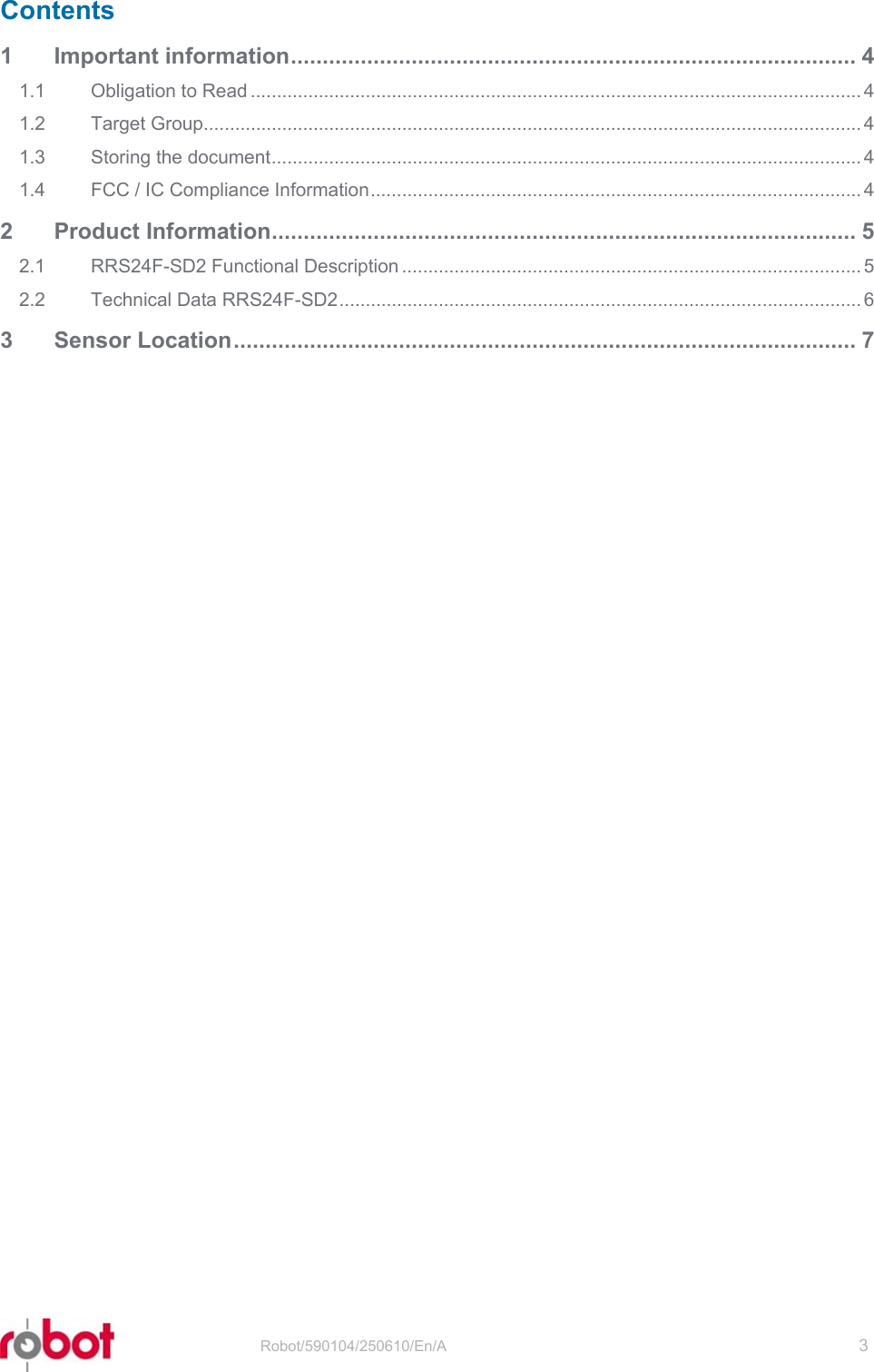 RRS24F-SD2   Robot/590104/250610/En/A   3  Contents 1 Important information......................................................................................... 4 1.1 Obligation to Read ..................................................................................................................... 4 1.2 Target Group.............................................................................................................................. 4 1.3 Storing the document................................................................................................................. 4 1.4 FCC / IC Compliance Information.............................................................................................. 4 2 Product Information............................................................................................ 5 2.1 RRS24F-SD2 Functional Description ........................................................................................ 5 2.2 Technical Data RRS24F-SD2.................................................................................................... 6 3 Sensor Location.................................................................................................. 7  