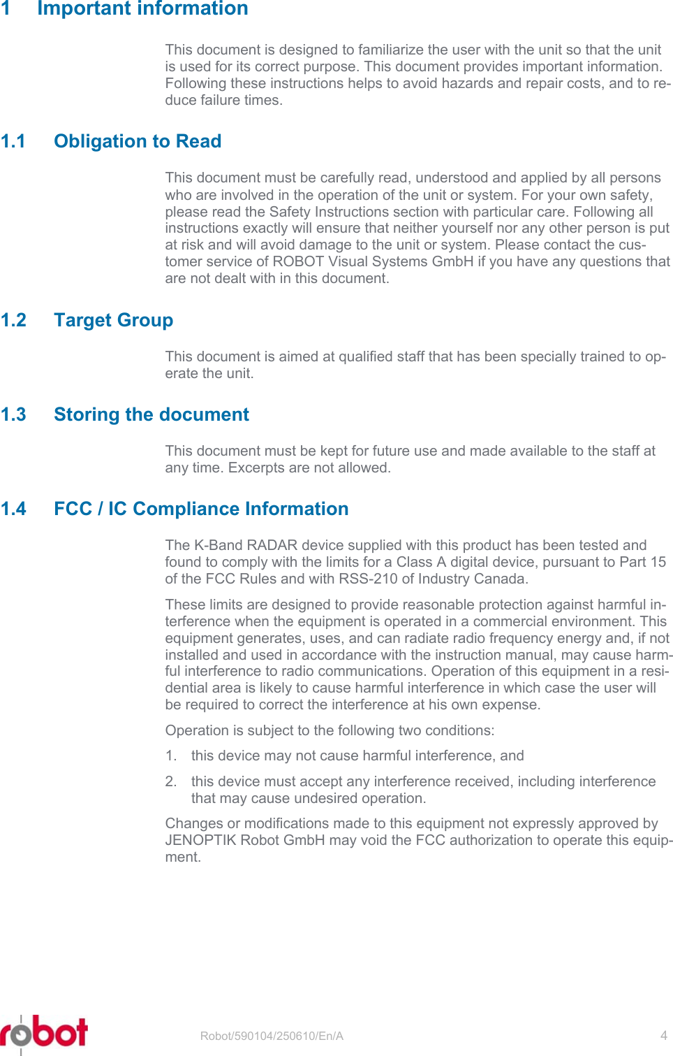 RRS24F-SD2   Robot/590104/250610/En/A   4  1 Important information This document is designed to familiarize the user with the unit so that the unit is used for its correct purpose. This document provides important information. Following these instructions helps to avoid hazards and repair costs, and to re-duce failure times. 1.1  Obligation to Read This document must be carefully read, understood and applied by all persons who are involved in the operation of the unit or system. For your own safety, please read the Safety Instructions section with particular care. Following all instructions exactly will ensure that neither yourself nor any other person is put at risk and will avoid damage to the unit or system. Please contact the cus-tomer service of ROBOT Visual Systems GmbH if you have any questions that are not dealt with in this document. 1.2 Target Group This document is aimed at qualified staff that has been specially trained to op-erate the unit. 1.3  Storing the document This document must be kept for future use and made available to the staff at any time. Excerpts are not allowed. 1.4  FCC / IC Compliance Information The K-Band RADAR device supplied with this product has been tested and found to comply with the limits for a Class A digital device, pursuant to Part 15 of the FCC Rules and with RSS-210 of Industry Canada. These limits are designed to provide reasonable protection against harmful in-terference when the equipment is operated in a commercial environment. This equipment generates, uses, and can radiate radio frequency energy and, if not installed and used in accordance with the instruction manual, may cause harm-ful interference to radio communications. Operation of this equipment in a resi-dential area is likely to cause harmful interference in which case the user will be required to correct the interference at his own expense. Operation is subject to the following two conditions: 1.  this device may not cause harmful interference, and 2.  this device must accept any interference received, including interference that may cause undesired operation. Changes or modifications made to this equipment not expressly approved by JENOPTIK Robot GmbH may void the FCC authorization to operate this equip-ment. 