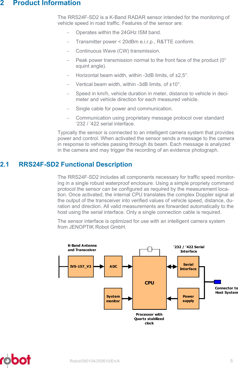 RRS24F-SD2  2 Product Information The RRS24F-SD2 is a K-Band RADAR sensor intended for the monitoring of vehicle speed in road traffic. Features of the sensor are: −  Operates within the 24GHz ISM band. −  Transmitter power &lt; 20dBm e.i.r.p., R&amp;TTE conform. −  Continuous Wave (CW) transmission. −  Peak power transmission normal to the front face of the product (0° squint angle). −  Horizontal beam width, within -3dB limits, of ±2,5°. −  Vertical beam width, within -3dB limits, of ±10°. −  Speed in km/h, vehicle duration in meter, distance to vehicle in deci-meter and vehicle direction for each measured vehicle. −  Single cable for power and communication. −  Communication using proprietary message protocol over standard ‘232 / ’422 serial interface. Typically the sensor is connected to an intelligent camera system that provides power and control. When activated the sensor sends a message to the camera in response to vehicles passing through its beam. Each message is analyzed in the camera and may trigger the recording of an evidence photograph.  2.1 RRS24F-SD2 Functional Description The RRS24F-SD2 includes all components necessary for traffic speed monitor-ing in a single robust waterproof enclosure. Using a simple propriety command protocol the sensor can be configured as required by the measurement loca-tion. Once activated, the internal CPU translates the complex Doppler signal at the output of the transceiver into verified values of vehicle speed, distance, du-ration and direction. All valid measurements are forwarded automatically to the host using the serial interface. Only a single connection cable is required. The sensor interface is optimized for use with an intelligent camera system from JENOPTIK Robot GmbH.  IVS-157_V2CPUSerialInt e r f a c eADCSystemmonit o rPowersupplyK-Band Antennaand TransceiverProcessor withQuartz stabilizedclock&apos;232 / &apos;422 SerialInt e r f a ceConnector toHost System  Robot/590104/250610/En/A   5  