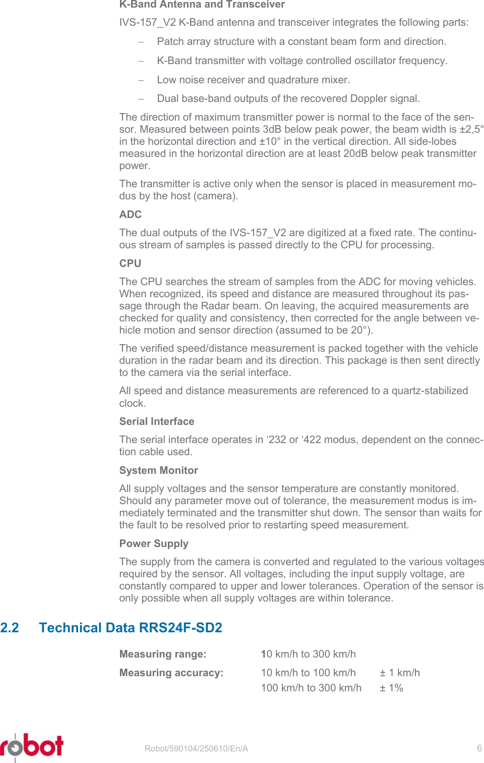 RRS24F-SD2   Robot/590104/250610/En/A   6  K-Band Antenna and Transceiver IVS-157_V2 K-Band antenna and transceiver integrates the following parts: −  Patch array structure with a constant beam form and direction. −  K-Band transmitter with voltage controlled oscillator frequency. −  Low noise receiver and quadrature mixer. −  Dual base-band outputs of the recovered Doppler signal. The direction of maximum transmitter power is normal to the face of the sen-sor. Measured between points 3dB below peak power, the beam width is ±2,5° in the horizontal direction and ±10° in the vertical direction. All side-lobes measured in the horizontal direction are at least 20dB below peak transmitter power. The transmitter is active only when the sensor is placed in measurement mo-dus by the host (camera). ADC The dual outputs of the IVS-157_V2 are digitized at a fixed rate. The continu-ous stream of samples is passed directly to the CPU for processing. CPU The CPU searches the stream of samples from the ADC for moving vehicles. When recognized, its speed and distance are measured throughout its pas-sage through the Radar beam. On leaving, the acquired measurements are checked for quality and consistency, then corrected for the angle between ve-hicle motion and sensor direction (assumed to be 20°). The verified speed/distance measurement is packed together with the vehicle duration in the radar beam and its direction. This package is then sent directly to the camera via the serial interface. All speed and distance measurements are referenced to a quartz-stabilized clock. Serial Interface The serial interface operates in ‘232 or ‘422 modus, dependent on the connec-tion cable used.  System Monitor All supply voltages and the sensor temperature are constantly monitored. Should any parameter move out of tolerance, the measurement modus is im-mediately terminated and the transmitter shut down. The sensor than waits for the fault to be resolved prior to restarting speed measurement. Power Supply The supply from the camera is converted and regulated to the various voltages required by the sensor. All voltages, including the input supply voltage, are constantly compared to upper and lower tolerances. Operation of the sensor is only possible when all supply voltages are within tolerance. 2.2 Technical Data RRS24F-SD2 Measuring range:  10 km/h to 300 km/h Measuring accuracy:  10 km/h to 100 km/h  ± 1 km/h   100 km/h to 300 km/h  ± 1% 