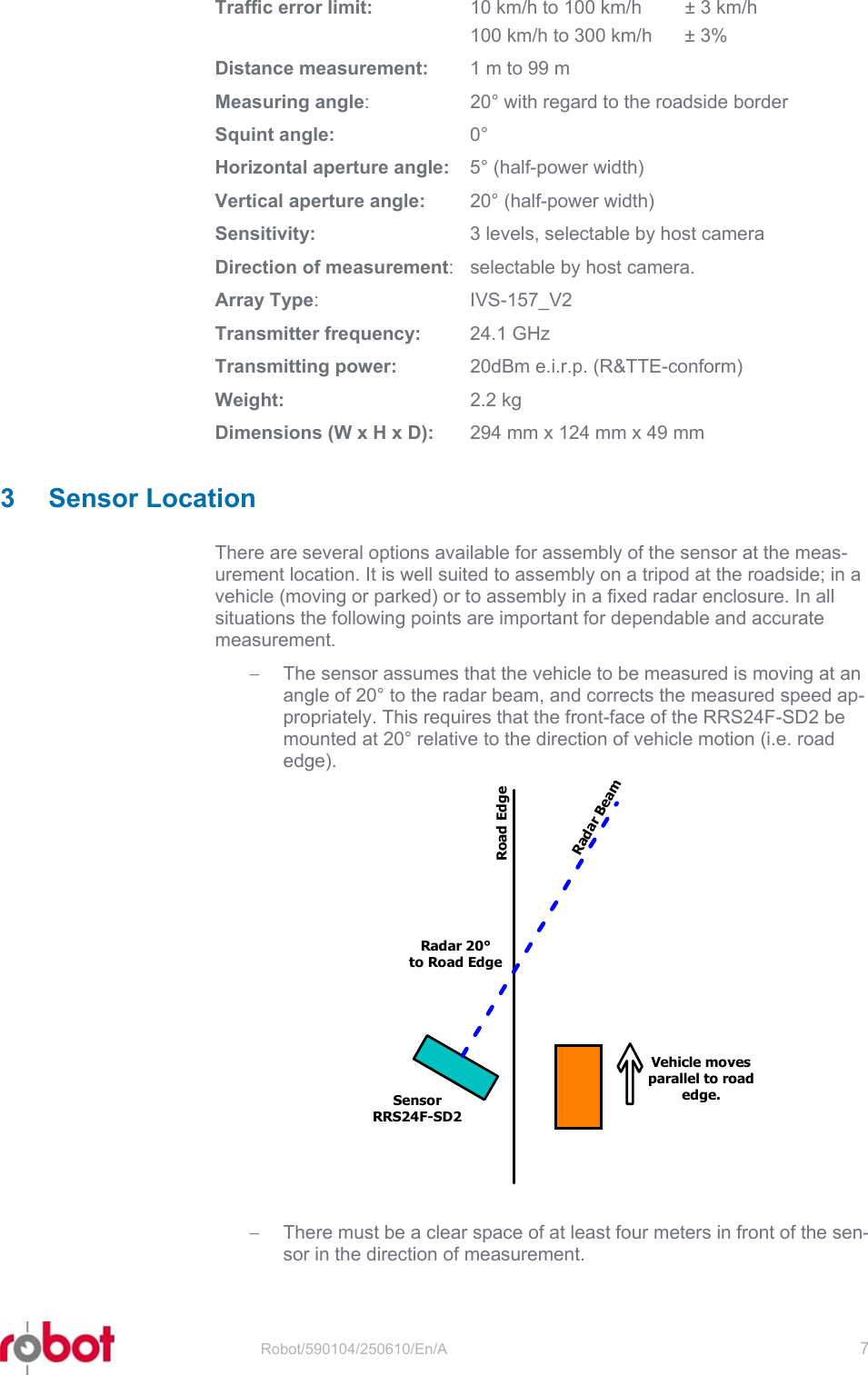 RRS24F-SD2  Traffic error limit:   10 km/h to 100 km/h  ± 3 km/h   100 km/h to 300 km/h  ± 3% Distance measurement:  1 m to 99 m Measuring angle:  20° with regard to the roadside border Squint angle: 0° Horizontal aperture angle:  5° (half-power width) Vertical aperture angle:  20° (half-power width) Sensitivity:  3 levels, selectable by host camera Direction of measurement:  selectable by host camera. Array Type: IVS-157_V2 Transmitter frequency: 24.1 GHz Transmitting power:  20dBm e.i.r.p. (R&amp;TTE-conform) Weight: 2.2 kg Dimensions (W x H x D):  294 mm x 124 mm x 49 mm  3 Sensor Location There are several options available for assembly of the sensor at the meas-urement location. It is well suited to assembly on a tripod at the roadside; in a vehicle (moving or parked) or to assembly in a fixed radar enclosure. In all situations the following points are important for dependable and accurate measurement. −  The sensor assumes that the vehicle to be measured is moving at an angle of 20° to the radar beam, and corrects the measured speed ap-propriately. This requires that the front-face of the RRS24F-SD2 be mounted at 20° relative to the direction of vehicle motion (i.e. road edge).  SensorRRS24F-SD2Road EdgeRadar BeamRadar 20°to Road EdgeVehicle movesparallel to roadedge.−  There must be a clear space of at least four meters in front of the sen-sor in the direction of measurement.  Robot/590104/250610/En/A   7  