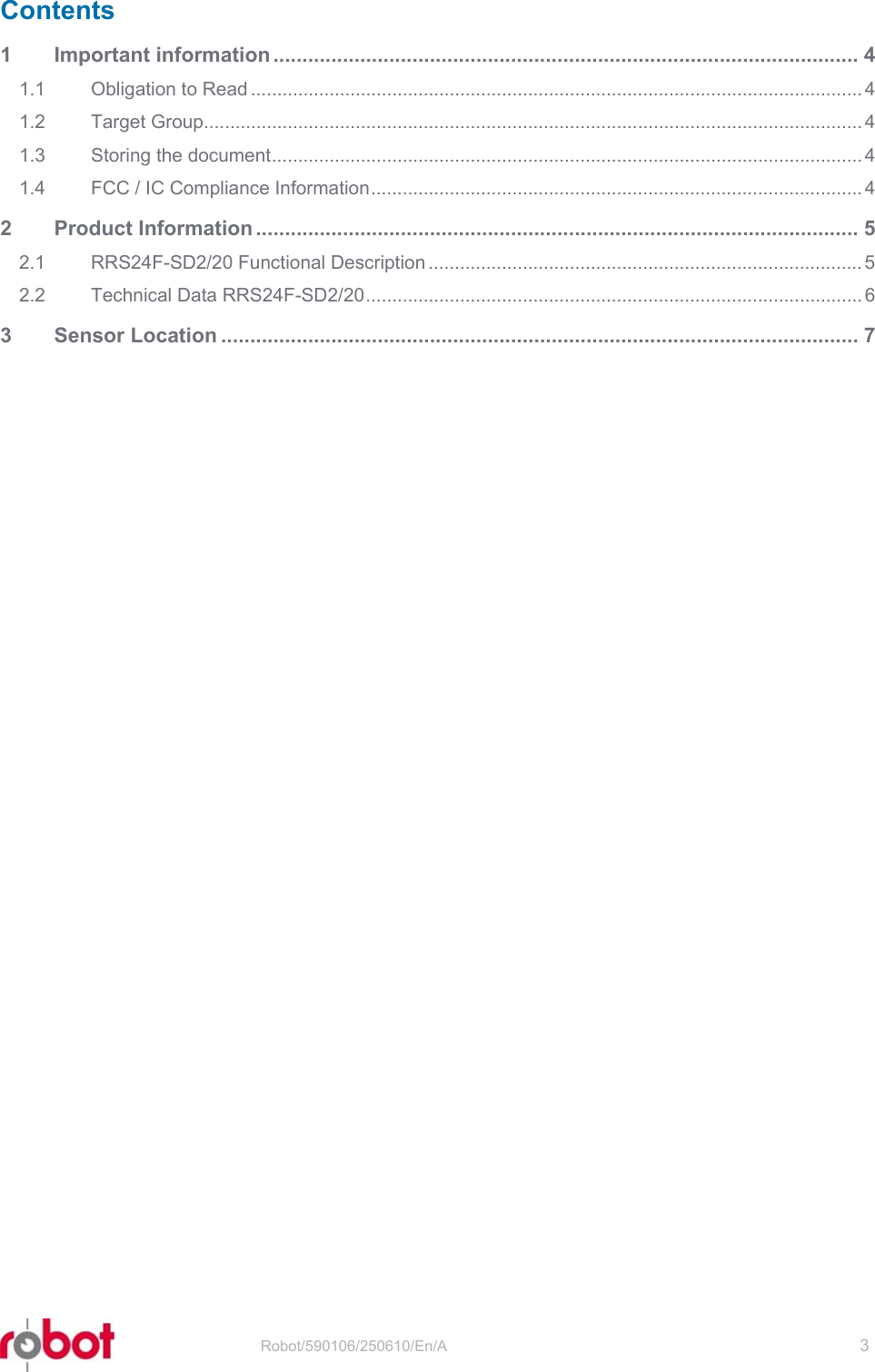 RRS24F-SD/20   Robot/590106/250610/En/A   3  Contents 1 Important information ..................................................................................................... 4 1.1 Obligation to Read ..................................................................................................................... 4 1.2 Target Group.............................................................................................................................. 4 1.3 Storing the document................................................................................................................. 4 1.4 FCC / IC Compliance Information.............................................................................................. 4 2 Product Information ........................................................................................................ 5 2.1 RRS24F-SD2/20 Functional Description ................................................................................... 5 2.2 Technical Data RRS24F-SD2/20............................................................................................... 6 3 Sensor Location .............................................................................................................. 7  