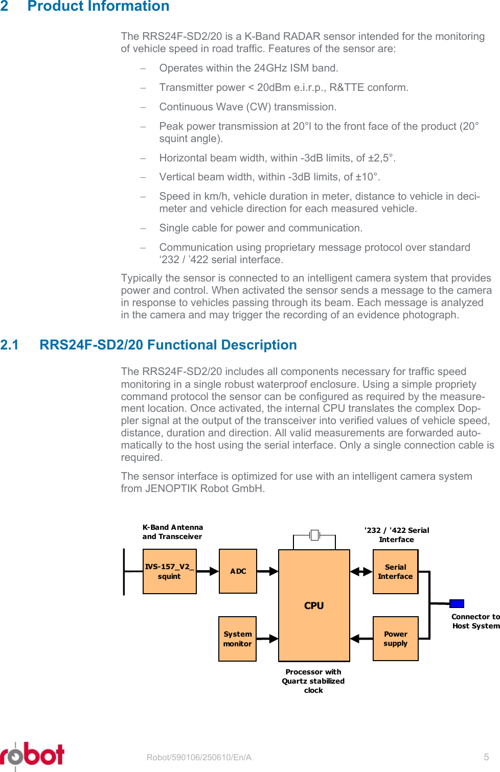 RRS24F-SD/20  2 Product Information The RRS24F-SD2/20 is a K-Band RADAR sensor intended for the monitoring of vehicle speed in road traffic. Features of the sensor are: −  Operates within the 24GHz ISM band. −  Transmitter power &lt; 20dBm e.i.r.p., R&amp;TTE conform. −  Continuous Wave (CW) transmission. −  Peak power transmission at 20°l to the front face of the product (20° squint angle). −  Horizontal beam width, within -3dB limits, of ±2,5°. −  Vertical beam width, within -3dB limits, of ±10°. −  Speed in km/h, vehicle duration in meter, distance to vehicle in deci-meter and vehicle direction for each measured vehicle. −  Single cable for power and communication. −  Communication using proprietary message protocol over standard ‘232 / ’422 serial interface. Typically the sensor is connected to an intelligent camera system that provides power and control. When activated the sensor sends a message to the camera in response to vehicles passing through its beam. Each message is analyzed in the camera and may trigger the recording of an evidence photograph.  2.1  RRS24F-SD2/20 Functional Description The RRS24F-SD2/20 includes all components necessary for traffic speed monitoring in a single robust waterproof enclosure. Using a simple propriety command protocol the sensor can be configured as required by the measure-ment location. Once activated, the internal CPU translates the complex Dop-pler signal at the output of the transceiver into verified values of vehicle speed, distance, duration and direction. All valid measurements are forwarded auto-matically to the host using the serial interface. Only a single connection cable is required. The sensor interface is optimized for use with an intelligent camera system from JENOPTIK Robot GmbH.  IVS-157_V2_squintCPUSerialInt e r fa c eADCSystemmonit o rPowersupplyK-Band A ntennaand TransceiverProcessor withQuartz stabilizedclock&apos;232 / &apos;422 SerialInt e r f a c eConnector toHost System  Robot/590106/250610/En/A   5  