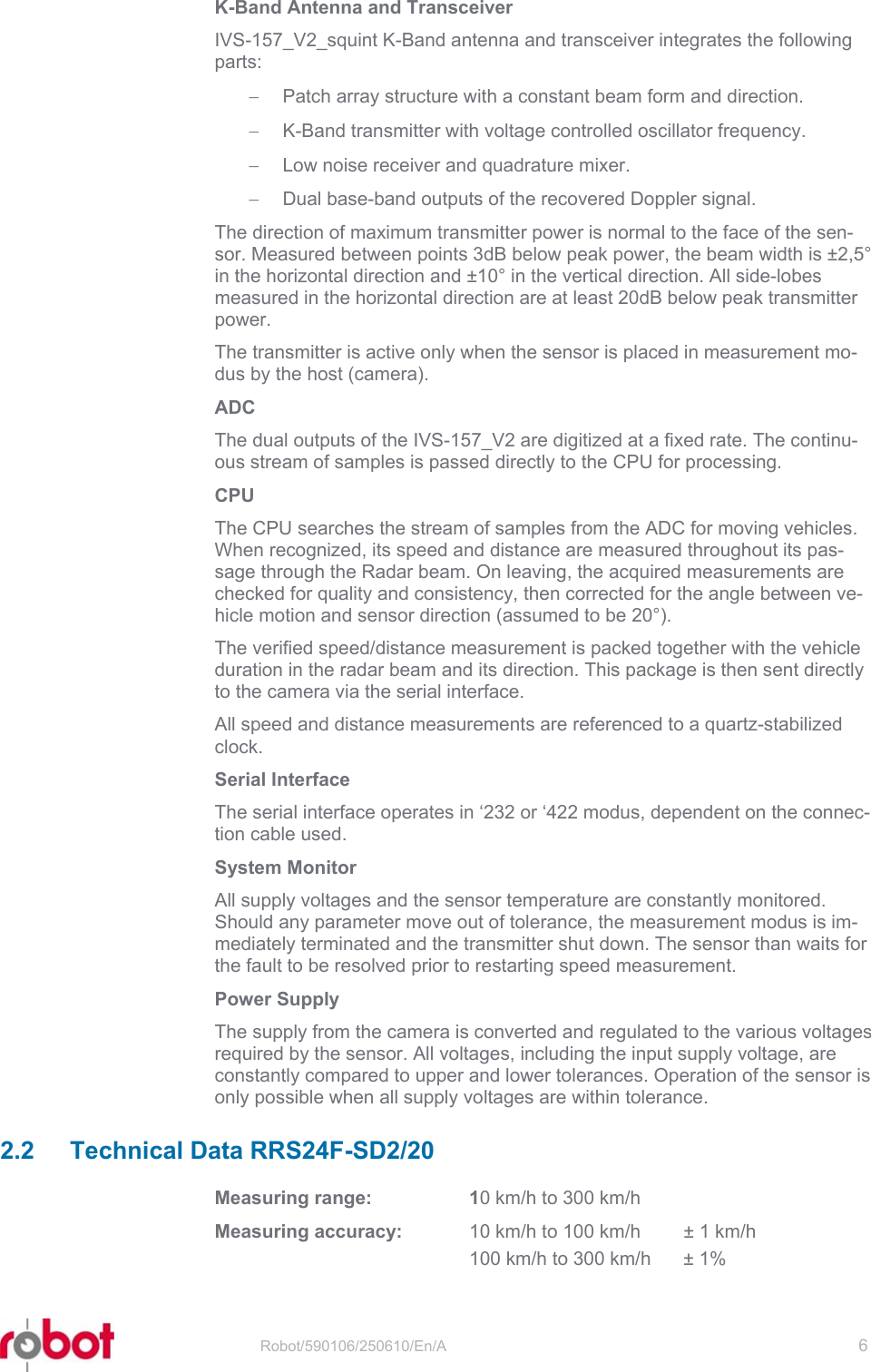 RRS24F-SD/20   Robot/590106/250610/En/A   6  K-Band Antenna and Transceiver IVS-157_V2_squint K-Band antenna and transceiver integrates the following parts: −  Patch array structure with a constant beam form and direction. −  K-Band transmitter with voltage controlled oscillator frequency. −  Low noise receiver and quadrature mixer. −  Dual base-band outputs of the recovered Doppler signal. The direction of maximum transmitter power is normal to the face of the sen-sor. Measured between points 3dB below peak power, the beam width is ±2,5° in the horizontal direction and ±10° in the vertical direction. All side-lobes measured in the horizontal direction are at least 20dB below peak transmitter power. The transmitter is active only when the sensor is placed in measurement mo-dus by the host (camera). ADC The dual outputs of the IVS-157_V2 are digitized at a fixed rate. The continu-ous stream of samples is passed directly to the CPU for processing. CPU The CPU searches the stream of samples from the ADC for moving vehicles. When recognized, its speed and distance are measured throughout its pas-sage through the Radar beam. On leaving, the acquired measurements are checked for quality and consistency, then corrected for the angle between ve-hicle motion and sensor direction (assumed to be 20°). The verified speed/distance measurement is packed together with the vehicle duration in the radar beam and its direction. This package is then sent directly to the camera via the serial interface. All speed and distance measurements are referenced to a quartz-stabilized clock. Serial Interface The serial interface operates in ‘232 or ‘422 modus, dependent on the connec-tion cable used.  System Monitor All supply voltages and the sensor temperature are constantly monitored. Should any parameter move out of tolerance, the measurement modus is im-mediately terminated and the transmitter shut down. The sensor than waits for the fault to be resolved prior to restarting speed measurement. Power Supply The supply from the camera is converted and regulated to the various voltages required by the sensor. All voltages, including the input supply voltage, are constantly compared to upper and lower tolerances. Operation of the sensor is only possible when all supply voltages are within tolerance. 2.2 Technical Data RRS24F-SD2/20 Measuring range:  10 km/h to 300 km/h Measuring accuracy:  10 km/h to 100 km/h  ± 1 km/h   100 km/h to 300 km/h  ± 1% 