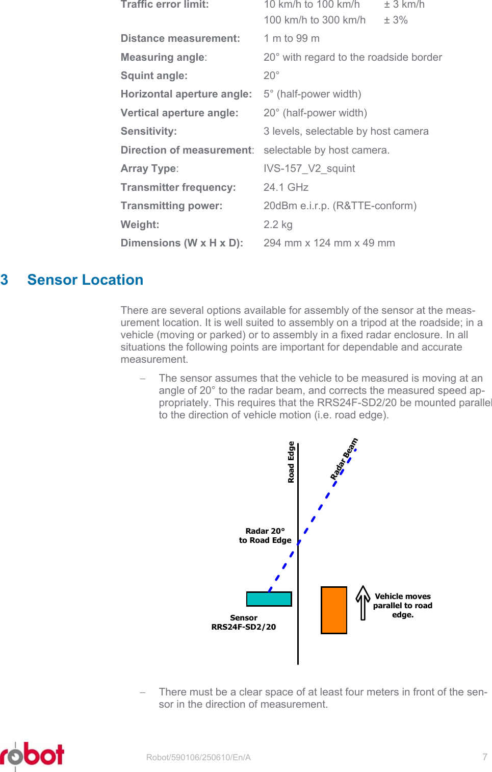 RRS24F-SD/20  Traffic error limit:   10 km/h to 100 km/h  ± 3 km/h   100 km/h to 300 km/h  ± 3% Distance measurement:  1 m to 99 m Measuring angle:  20° with regard to the roadside border Squint angle: 20° Horizontal aperture angle:  5° (half-power width) Vertical aperture angle:  20° (half-power width) Sensitivity:  3 levels, selectable by host camera Direction of measurement:  selectable by host camera. Array Type: IVS-157_V2_squint Transmitter frequency: 24.1 GHz Transmitting power:  20dBm e.i.r.p. (R&amp;TTE-conform) Weight: 2.2 kg Dimensions (W x H x D):  294 mm x 124 mm x 49 mm  3 Sensor Location There are several options available for assembly of the sensor at the meas-urement location. It is well suited to assembly on a tripod at the roadside; in a vehicle (moving or parked) or to assembly in a fixed radar enclosure. In all situations the following points are important for dependable and accurate measurement. −  The sensor assumes that the vehicle to be measured is moving at an angle of 20° to the radar beam, and corrects the measured speed ap-propriately. This requires that the RRS24F-SD2/20 be mounted parallel to the direction of vehicle motion (i.e. road edge).  SensorRRS24F-SD2/20Road EdgeRadar BeamRadar 20°to Road EdgeVehicle movesparallel to roadedge.−  There must be a clear space of at least four meters in front of the sen-sor in the direction of measurement.  Robot/590106/250610/En/A   7  