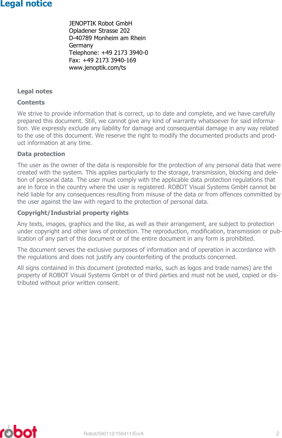 RRS24F-ST3    Robot/590112/150411/En/A   2  Legal notice JENOPTIK Robot GmbH Opladener Strasse 202 D-40789 Monheim am Rhein Germany Telephone: +49 2173 3940-0 Fax: +49 2173 3940-169 www.jenoptik.com/ts   Legal notes Contents We strive to provide information that is correct, up to date and complete, and we have carefully prepared this document. Still, we cannot give any kind of warranty whatsoever for said informa-tion. We expressly exclude any liability for damage and consequential damage in any way related to the use of this document. We reserve the right to modify the documented products and prod-uct information at any time. Data protection The user as the owner of the data is responsible for the protection of any personal data that were created with the system. This applies particularly to the storage, transmission, blocking and dele-tion of personal data. The user must comply with the applicable data protection regulations that are in force in the country where the user is registered. ROBOT Visual Systems GmbH cannot be held liable for any consequences resulting from misuse of the data or from offences committed by the user against the law with regard to the protection of personal data. Copyright/Industrial property rights Any texts, images, graphics and the like, as well as their arrangement, are subject to protection under copyright and other laws of protection. The reproduction, modification, transmission or pub-lication of any part of this document or of the entire document in any form is prohibited. The document serves the exclusive purposes of information and of operation in accordance with the regulations and does not justify any counterfeiting of the products concerned. All signs contained in this document (protected marks, such as logos and trade names) are the property of ROBOT Visual Systems GmbH or of third parties and must not be used, copied or dis-tributed without prior written consent.  