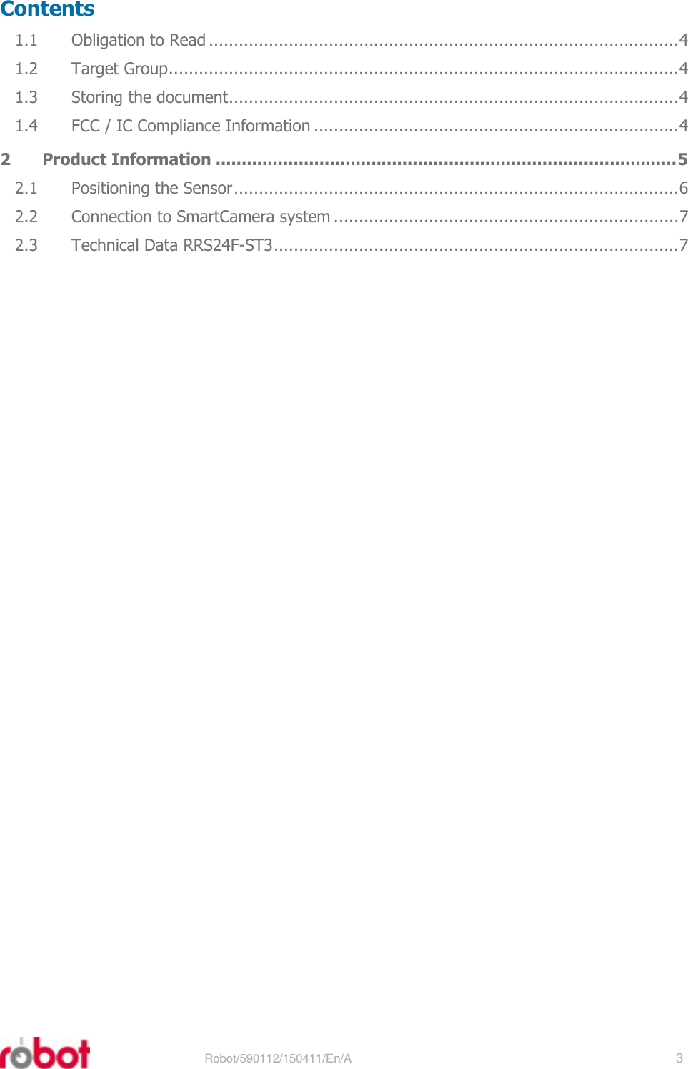 RRS24F-ST3    Robot/590112/150411/En/A   3  Contents 1.1 Obligation to Read ..............................................................................................4 1.2 Target Group......................................................................................................4 1.3 Storing the document..........................................................................................4 1.4 FCC / IC Compliance Information .........................................................................4 2 Product Information .........................................................................................5 2.1 Positioning the Sensor.........................................................................................6 2.2 Connection to SmartCamera system .....................................................................7 2.3 Technical Data RRS24F-ST3.................................................................................7  