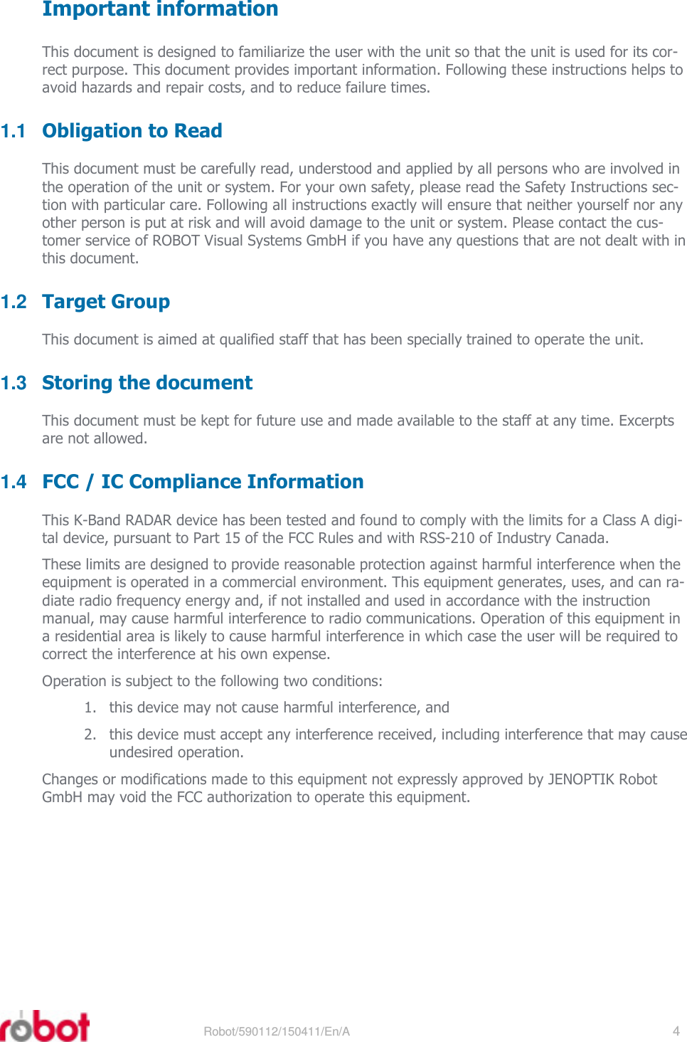 RRS24F-ST3    Robot/590112/150411/En/A   4     Important information This document is designed to familiarize the user with the unit so that the unit is used for its cor-rect purpose. This document provides important information. Following these instructions helps to avoid hazards and repair costs, and to reduce failure times. 1.1  Obligation to Read This document must be carefully read, understood and applied by all persons who are involved in the operation of the unit or system. For your own safety, please read the Safety Instructions sec-tion with particular care. Following all instructions exactly will ensure that neither yourself nor any other person is put at risk and will avoid damage to the unit or system. Please contact the cus-tomer service of ROBOT Visual Systems GmbH if you have any questions that are not dealt with in this document. 1.2  Target Group This document is aimed at qualified staff that has been specially trained to operate the unit. 1.3  Storing the document This document must be kept for future use and made available to the staff at any time. Excerpts are not allowed. 1.4  FCC / IC Compliance Information This K-Band RADAR device has been tested and found to comply with the limits for a Class A digi-tal device, pursuant to Part 15 of the FCC Rules and with RSS-210 of Industry Canada. These limits are designed to provide reasonable protection against harmful interference when the equipment is operated in a commercial environment. This equipment generates, uses, and can ra-diate radio frequency energy and, if not installed and used in accordance with the instruction manual, may cause harmful interference to radio communications. Operation of this equipment in a residential area is likely to cause harmful interference in which case the user will be required to correct the interference at his own expense. Operation is subject to the following two conditions: 1. this device may not cause harmful interference, and 2. this device must accept any interference received, including interference that may cause undesired operation. Changes or modifications made to this equipment not expressly approved by JENOPTIK Robot GmbH may void the FCC authorization to operate this equipment. 