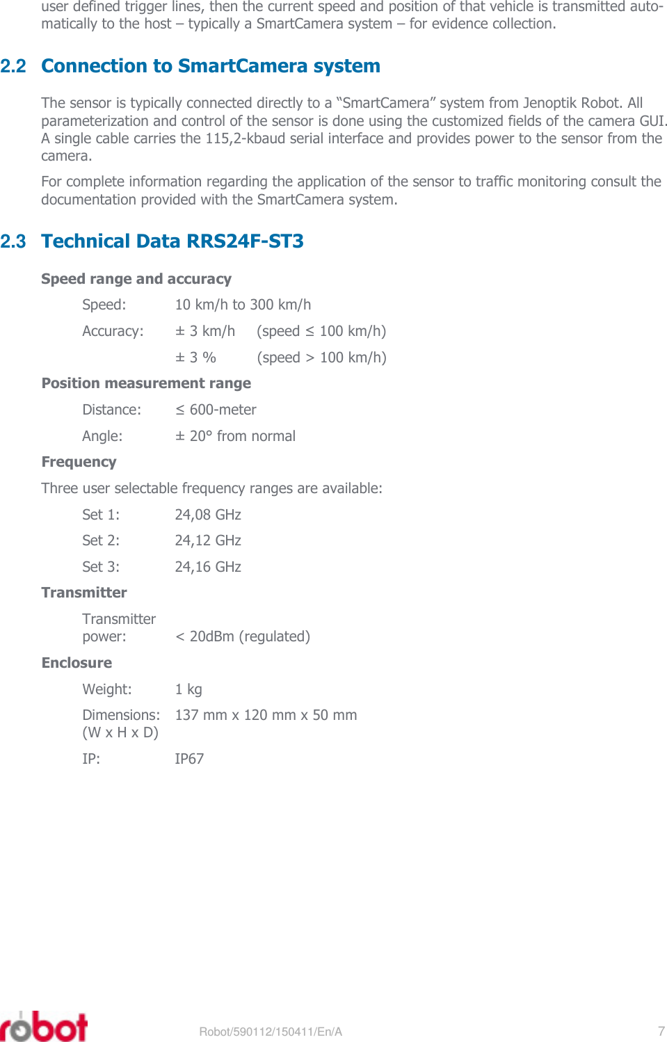 RRS24F-ST3    Robot/590112/150411/En/A   7  user defined trigger lines, then the current speed and position of that vehicle is transmitted auto-matically to the host – typically a SmartCamera system – for evidence collection. 2.2  Connection to SmartCamera system The sensor is typically connected directly to a “SmartCamera” system from Jenoptik Robot. All parameterization and control of the sensor is done using the customized fields of the camera GUI. A single cable carries the 115,2-kbaud serial interface and provides power to the sensor from the camera. For complete information regarding the application of the sensor to traffic monitoring consult the documentation provided with the SmartCamera system. 2.3  Technical Data RRS24F-ST3 Speed range and accuracy Speed:  10 km/h to 300 km/h Accuracy:  ± 3 km/h  (speed ≤ 100 km/h)   ± 3 %  (speed &gt; 100 km/h) Position measurement range Distance:  ≤ 600-meter Angle:  ± 20° from normal Frequency Three user selectable frequency ranges are available: Set 1:  24,08 GHz Set 2:  24,12 GHz Set 3:  24,16 GHz Transmitter Transmitter power:  &lt; 20dBm (regulated) Enclosure Weight:  1 kg Dimensions:   137 mm x 120 mm x 50 mm (W x H x D) IP:  IP67 