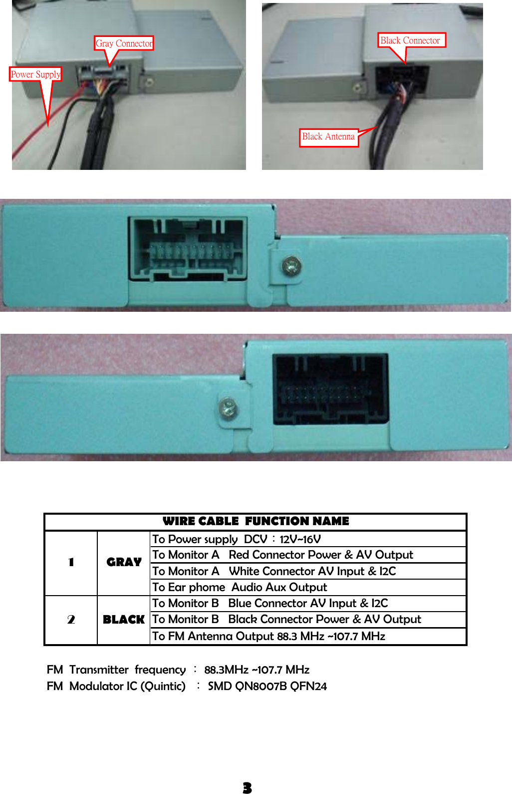 To Power supply  DCV：12V~16VTo Monitor A   Red Connector Power &amp; AV OutputTo Monitor A   White Connector AV Input &amp; I2CTo Ear phome  Audio Aux OutputFM  Transmitter  frequency ： 88.3MHz ~107.7 MHzFM  Modulator IC (Quintic)  ： SMD QN8007B QFN243WIRE CABLE  FUNCTION NAMEGRAY12BLACKTo Monitor B   Blue Connector AV Input &amp; I2CTo Monitor B   Black Connector Power &amp; AV OutputTo FM Antenna Output 88.3 MHz ~107.7 MHzGray ConnectorPower SupplyBlack ConnectorBlack Antenna