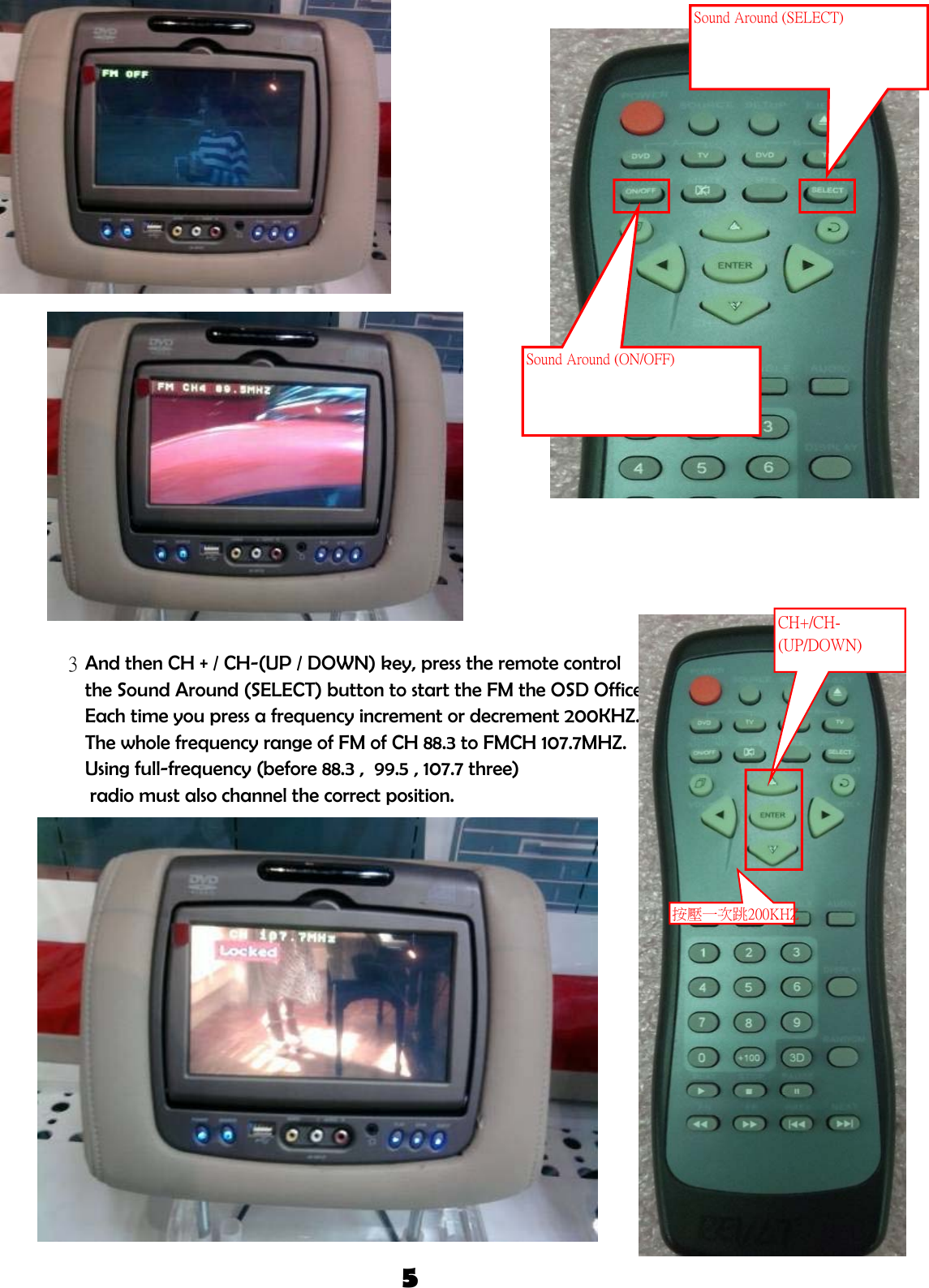 3And then CH + / CH-(UP / DOWN) key, press the remote control the Sound Around (SELECT) button to start the FM the OSD Office.Each time you press a frequency increment or decrement 200KHZ. The whole frequency range of FM of CH 88.3 to FMCH 107.7MHZ.Using full-frequency (before 88.3 ,  99.5 , 107.7 three)  radio must also channel the correct position.5Sound Around (ON/OFF)Sound Around (SELECT)CH+/CH-(UP/DOWN)按壓一次跳200KHZ