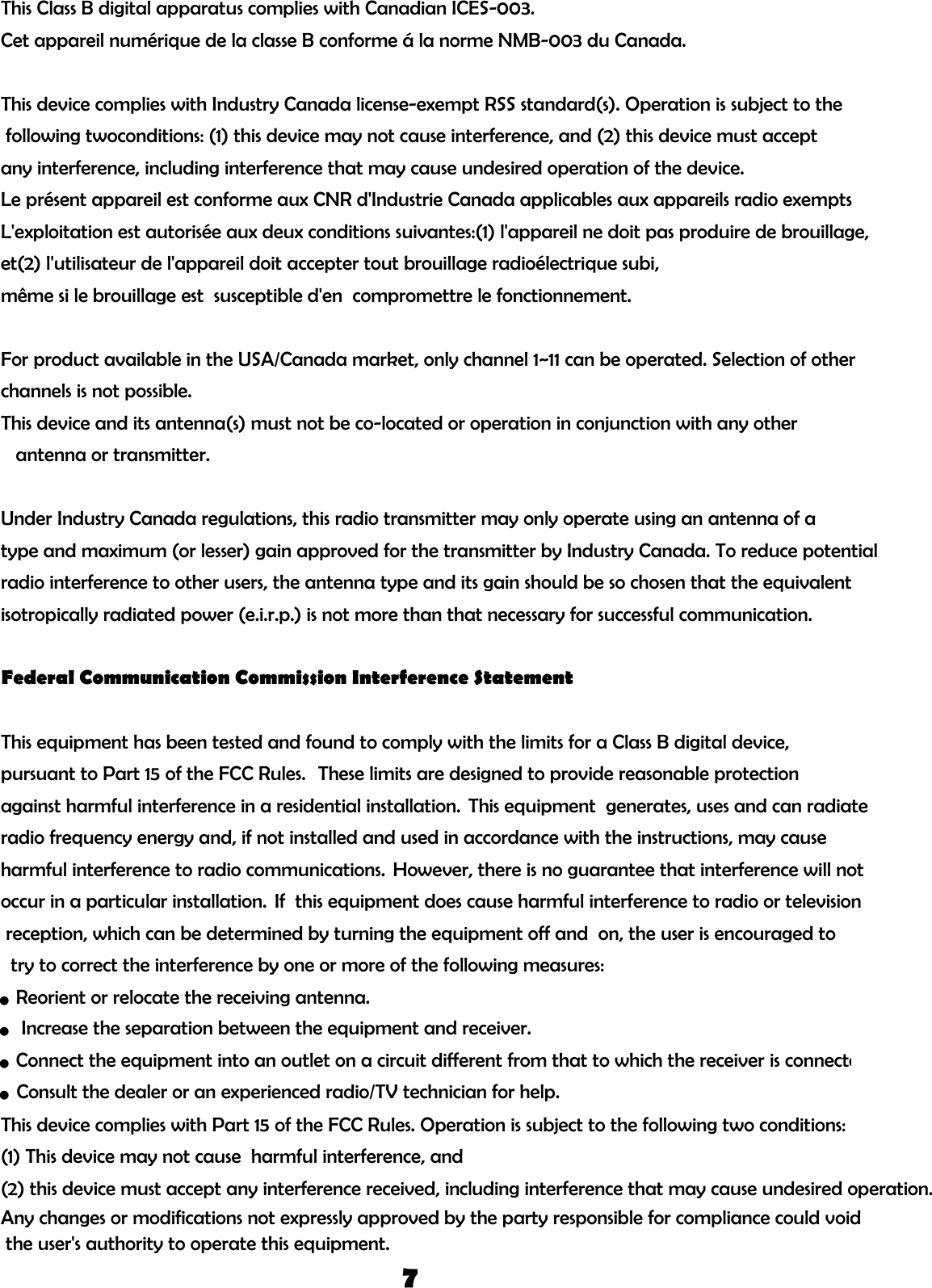 This Class B digital apparatus complies with Canadian ICES-003.Cet appareil numérique de la classe B conforme á la norme NMB-003 du Canada.This device complies with Industry Canada license-exempt RSS standard(s). Operation is subject to the following twoconditions: (1) this device may not cause interference, and (2) this device must accept any interference, including interference that may cause undesired operation of the device.Le présent appareil est conforme aux CNR d&apos;Industrie Canada applicables aux appareils radio exempts L&apos;exploitation est autorisée aux deux conditions suivantes:(1) l&apos;appareil ne doit pas produire de brouillage,et(2) l&apos;utilisateur de l&apos;appareil doit accepter tout brouillage radioélectrique subi, même si le brouillage est  susceptible d&apos;en  compromettre le fonctionnement.For product available in the USA/Canada market, only channel 1~11 can be operated. Selection of other channels is not possible.This device and its antenna(s) must not be co-located or operation in conjunction with any other    antenna or transmitter.Under Industry Canada regulations, this radio transmitter may only operate using an antenna of a type and maximum (or lesser) gain approved for the transmitter by Industry Canada. To reduce potential radio interference to other users, the antenna type and its gain should be so chosen that the equivalent isotropically radiated power (e.i.r.p.) is not more than that necessary for successful communication.Federal Communication Commission Interference StatementThis equipment has been tested and found to comply with the limits for a Class B digital device, pursuant to Part 15 of the FCC Rules.  These limits are designed to provide reasonable protection against harmful interference in a residential installation. This equipment  generates, uses and can radiate radio frequency energy and, if not installed and used in accordance with the instructions, may cause harmful interference to radio communications. However, there is no guarantee that interference will not occur in a particular installation. If  this equipment does cause harmful interference to radio or television reception, which can be determined by turning the equipment off and  on, the user is encouraged to  try to correct the interference by one or more of the following measures:● Reorient or relocate the receiving antenna.This device complies with Part 15 of the FCC Rules. Operation is subject to the following two conditions: (1) This device may not cause  harmful interference, and (2) this device must accept any interference received, including interference that may cause undesired operation.Any changes or modifications not expressly approved by the party responsible for compliance could void the user&apos;s authority to operate this equipment.7● Consult the dealer or an experienced radio/TV technician for help.● Increase the separation between the equipment and receiver.● Connect the equipment into an outlet on a circuit different from that to which the receiver is connecte