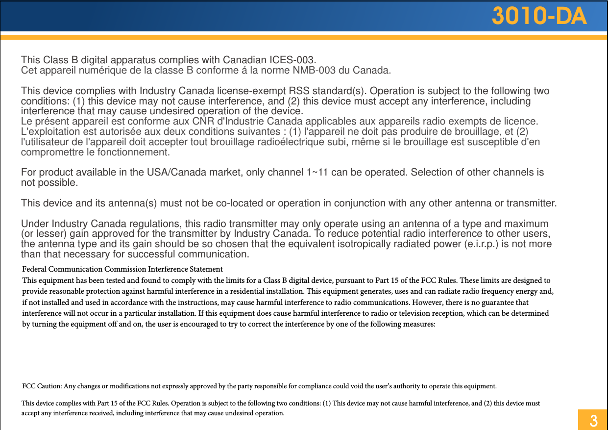 3010-DA3This Class B digital apparatus complies with Canadian ICES-003.Cet appareil numérique de la classe B conforme á la norme NMB-003 du Canada. This device complies with Industry Canada license-exempt RSS standard(s). Operation is subject to the following two conditions: (1) this device may not cause interference, and (2) this device must accept any interference, including interference that may cause undesired operation of the device.Le présent appareil est conforme aux CNR d&apos;Industrie Canada applicables aux appareils radio exempts de licence. L&apos;exploitation est autorisée aux deux conditions suivantes : (1) l&apos;appareil ne doit pas produire de brouillage, et (2) l&apos;utilisateur de l&apos;appareil doit accepter tout brouillage radioélectrique subi, même si le brouillage est susceptible d&apos;en compromettre le fonctionnement.For product available in the USA/Canada market, only channel 1~11 can be operated. Selection of other channels is not possible.This device and its antenna(s) must not be co-located or operation in conjunction with any other antenna or transmitter.Under Industry Canada regulations, this radio transmitter may only operate using an antenna of a type and maximum (or lesser) gain approved for the transmitter by Industry Canada. To reduce potential radio interference to other users, the antenna type and its gain should be so chosen that the equivalent isotropically radiated power (e.i.r.p.) is not more than that necessary for successful communication.  Federal Communication Commission Interference Statement  This equipment has been tested and found to comply with the limits for a Class B digital device, pursuant to Part 15 of the FCC Rules. These limits are designed to provide reasonable protection against harmful interference in a residential installation. This equipment generates, uses and can radiate radio frequency energy and, if not installed and used in accordance with the instructions, may cause harmful interference to radio communications. However, there is no guarantee that interference will not occur in a particular installation. If this equipment does cause harmful interference to radio or television reception, which can be determined by turning the equipment off and on, the user is encouraged to try to correct the interference by one of the following measures: ●  Reorient or relocate the receiving antenna. ●  Increase the separation between the equipment and receiver. ●  Connect the equipment into an outlet on a circuit different from that to which the receiver is connected. ●  Consult the dealer or an experienced radio/TV technician for help. FCC Caution: Any changes or modifications not expressly approved by the party responsible for compliance could void the user’s authority to operate this equipment.This device complies with Part 15 of the FCC Rules. Operation is subject to the following two conditions: (1) This device may not cause harmful interference, and (2) this device must accept any interference received, including interference that may cause undesired operation.