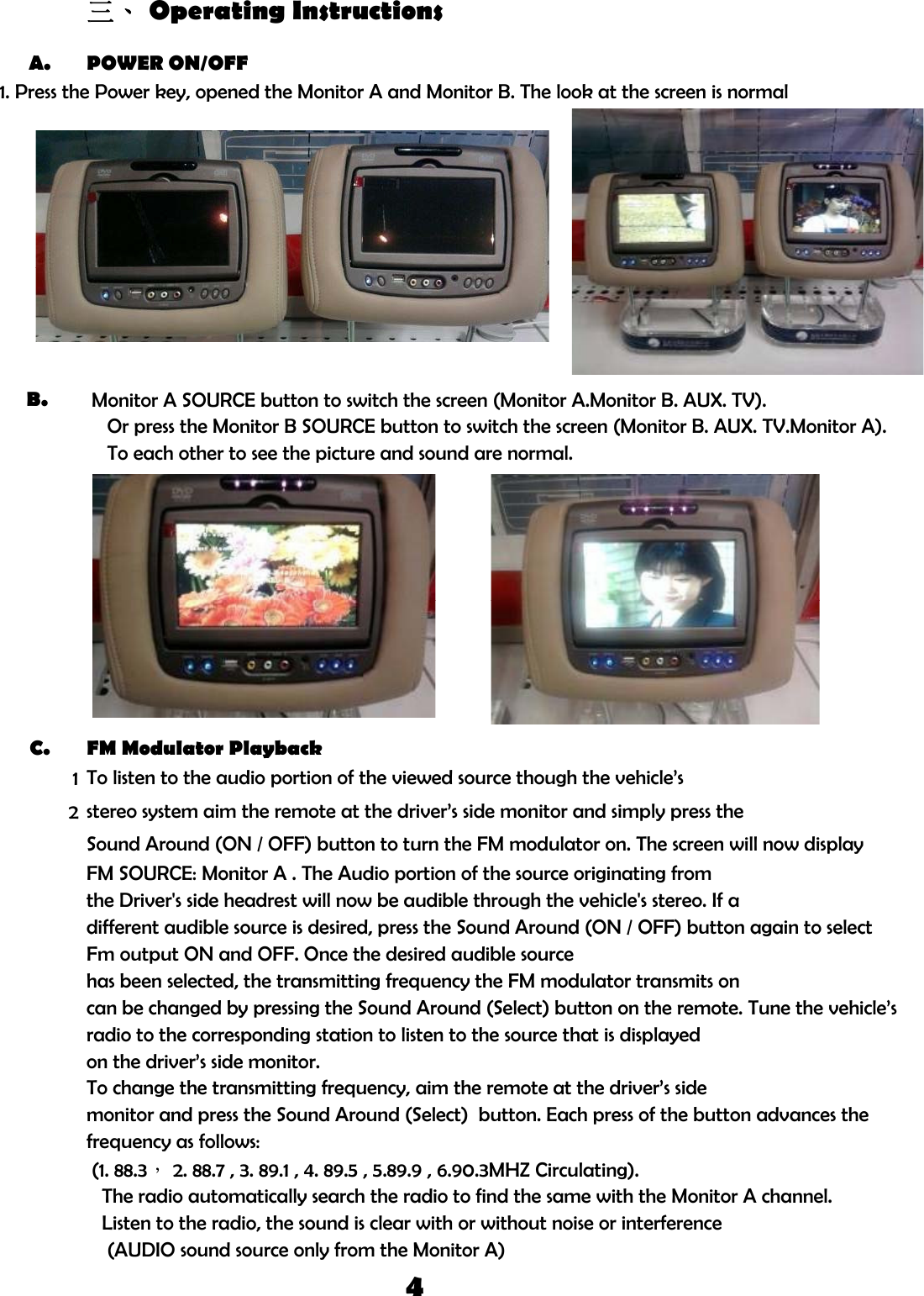 三、 Operating InstructionsA. POWER ON/OFF1. Press the Power key, opened the Monitor A and Monitor B. The look at the screen is normalypB.   Monitor A SOURCE button to switch the screen (Monitor A.Monitor B. AUX. TV).    Or press the Monitor B SOURCE button to switch the screen (Monitor B. AUX. TV.Monitor A).p()    To each other to see the picture and sound are normal.C. FM Modulator Playback12Sound Around (ON / OFF) button to turn the FM modulator on. The screen will now displayFM SOURCE: Monitor A . The Audio portion of the source originating fromTo listen to the audio portion of the viewed source though the vehicle’sstereo system aim the remote at the driver’s side monitor and simply press thethe Driver&apos;s side headrest will now be audible through the vehicle&apos;s stereo. If adifferent audible source is desired, press the Sound Around (ON / OFF) button again to selecton the driver’s side monitor.To change the transmitting frequency, aim the remote at the driver’s sidecan be changed by pressing the Sound Around (Select) button on the remote. Tune the vehicle’sradio to the corresponding station to listen to the source that is displayeddifferent audible source is desired, press the Sound Around (ON / OFF) button again to selectFm output ON and OFF. Once the desired audible sourcehas been selected, the transmitting frequency the FM modulator transmits on   The radio automatically search the radio to find the same with the Monitor A channel.   Listen to the radio, the sound is clear with or without noise or interference    (AUDIO sound source only from the Monitor A)monitor and press the Sound Around (Select)  button. Each press of the button advances the (1. 88.3， 2. 88.7 , 3. 89.1 , 4. 89.5 , 5.89.9 , 6.90.3MHZ Circulating).frequency as follows:4