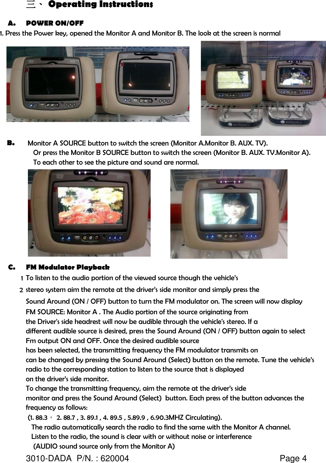 三、 Operating InstructionsA. POWER ON/OFF1. Press the Power key, opened the Monitor A and Monitor B. The look at the screen is normalB.  Monitor A SOURCE button to switch the screen (Monitor A.Monitor B. AUX. TV).    Or press the Monitor B SOURCE button to switch the screen (Monitor B. AUX. TV.Monitor A).    To each other to see the picture and sound are normal.C. FM Modulator Playback12   The radio automatically search the radio to find the same with the Monitor A channel.   Listen to the radio, the sound is clear with or without noise or interference    (AUDIO sound source only from the Monitor A)3010-DADA  P/N. : 620004   Page 4stereo system aim the remote at the driver’s side monitor and simply press thecan be changed by pressing the Sound Around (Select) button on the remote. Tune the vehicle’sradio to the corresponding station to listen to the source that is displayedfrequency as follows:the Driver&apos;s side headrest will now be audible through the vehicle&apos;s stereo. If adifferent audible source is desired, press the Sound Around (ON / OFF) button again to selectFm output ON and OFF. Once the desired audible sourcehas been selected, the transmitting frequency the FM modulator transmits on (1. 88.3， 2. 88.7 , 3. 89.1 , 4. 89.5 , 5.89.9 , 6.90.3MHZ Circulating).To listen to the audio portion of the viewed source though the vehicle’sSound Around (ON / OFF) button to turn the FM modulator on. The screen will now displayFM SOURCE: Monitor A . The Audio portion of the source originating fromon the driver’s side monitor.To change the transmitting frequency, aim the remote at the driver’s sidemonitor and press the Sound Around (Select)  button. Each press of the button advances the