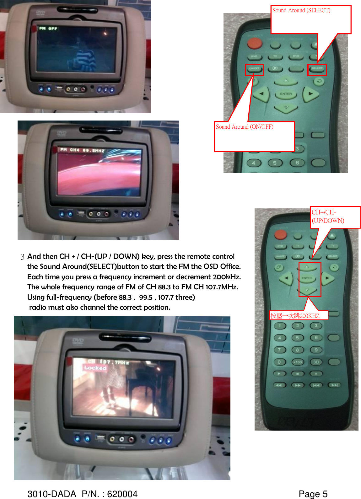 3And then CH + / CH-(UP / DOWN) key, press the remote control the Sound Around(SELECT)button to start the FM the OSD Office.Each time you press a frequency increment or decrement 200kHz. The whole frequency range of FM of CH 88.3 to FM CH 107.7MHz.Using full-frequency (before 88.3 ,  99.5 , 107.7 three)  radio must also channel the correct position.3010-DADA  P/N. : 620004   Page 5Sound Around (ON/OFF) Sound Around (SELECT) CH+/CH-(UP/DOWN) 按壓一次跳200KHZ 