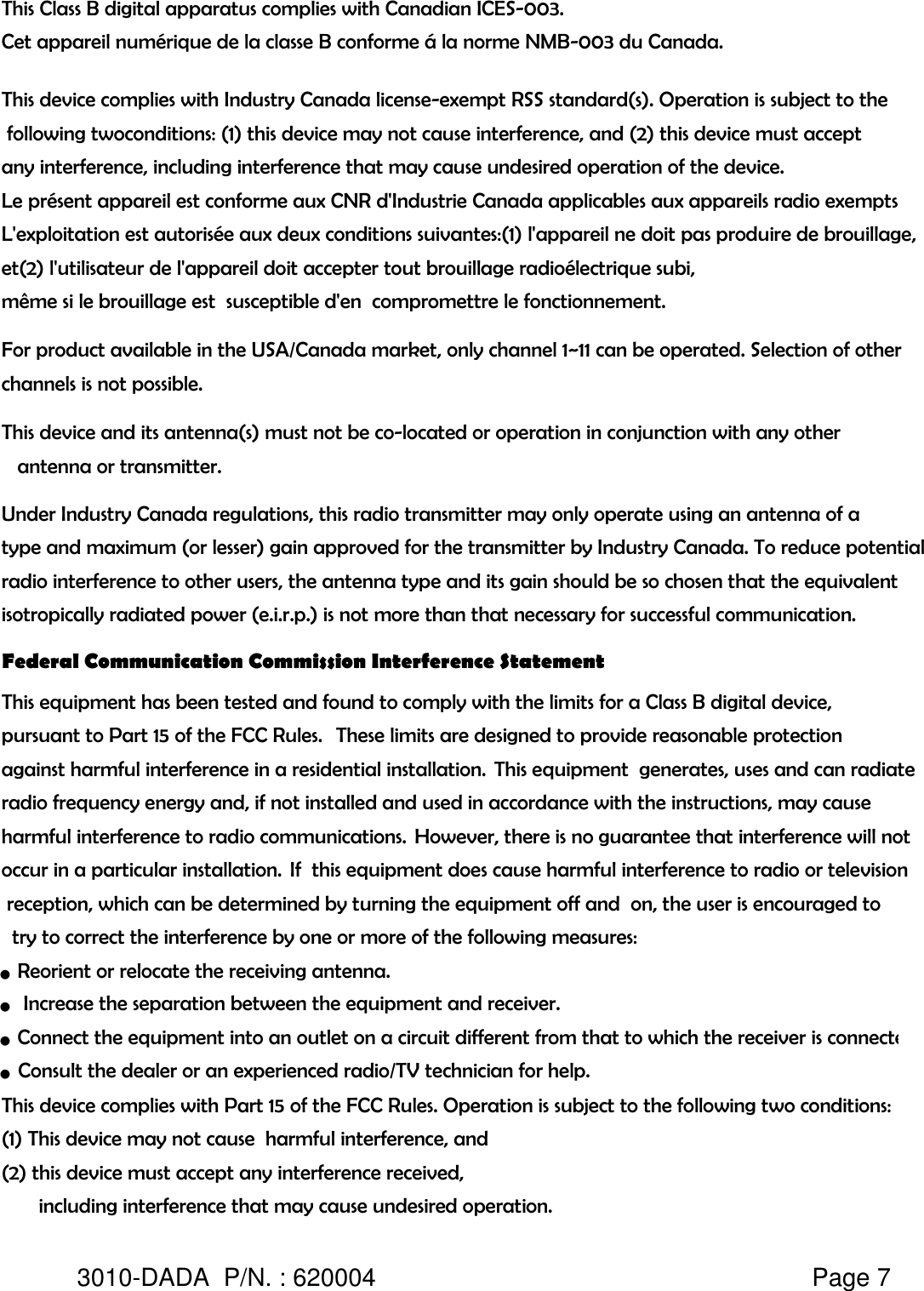 This Class B digital apparatus complies with Canadian ICES-003.Cet appareil numérique de la classe B conforme á la norme NMB-003 du Canada.This device complies with Industry Canada license-exempt RSS standard(s). Operation is subject to the following twoconditions: (1) this device may not cause interference, and (2) this device must accept any interference, including interference that may cause undesired operation of the device.Le présent appareil est conforme aux CNR d&apos;Industrie Canada applicables aux appareils radio exempts L&apos;exploitation est autorisée aux deux conditions suivantes:(1) l&apos;appareil ne doit pas produire de brouillage,et(2) l&apos;utilisateur de l&apos;appareil doit accepter tout brouillage radioélectrique subi, même si le brouillage est  susceptible d&apos;en  compromettre le fonctionnement.For product available in the USA/Canada market, only channel 1~11 can be operated. Selection of other channels is not possible.This device and its antenna(s) must not be co-located or operation in conjunction with any other    antenna or transmitter.Under Industry Canada regulations, this radio transmitter may only operate using an antenna of a type and maximum (or lesser) gain approved for the transmitter by Industry Canada. To reduce potential radio interference to other users, the antenna type and its gain should be so chosen that the equivalent isotropically radiated power (e.i.r.p.) is not more than that necessary for successful communication.Federal Communication Commission Interference StatementThis equipment has been tested and found to comply with the limits for a Class B digital device, pursuant to Part 15 of the FCC Rules.   These limits are designed to provide reasonable protection against harmful interference in a residential installation.  This equipment  generates, uses and can radiate radio frequency energy and, if not installed and used in accordance with the instructions, may cause harmful interference to radio communications.  However, there is no guarantee that interference will not occur in a particular installation.  If  this equipment does cause harmful interference to radio or television reception, which can be determined by turning the equipment off and  on, the user is encouraged to  try to correct the interference by one or more of the following measures:●    Reorient or relocate the receiving antenna.This device complies with Part 15 of the FCC Rules. Operation is subject to the following two conditions: (1) This device may not cause  harmful interference, and (2) this device must accept any interference received,        including interference that may cause undesired operation.3010-DADA  P/N. : 620004   Page 7●     Consult the dealer or an experienced radio/TV technician for help.●       Increase the separation between the equipment and receiver.●    Connect the equipment into an outlet on a circuit different from that to which the receiver is connected.