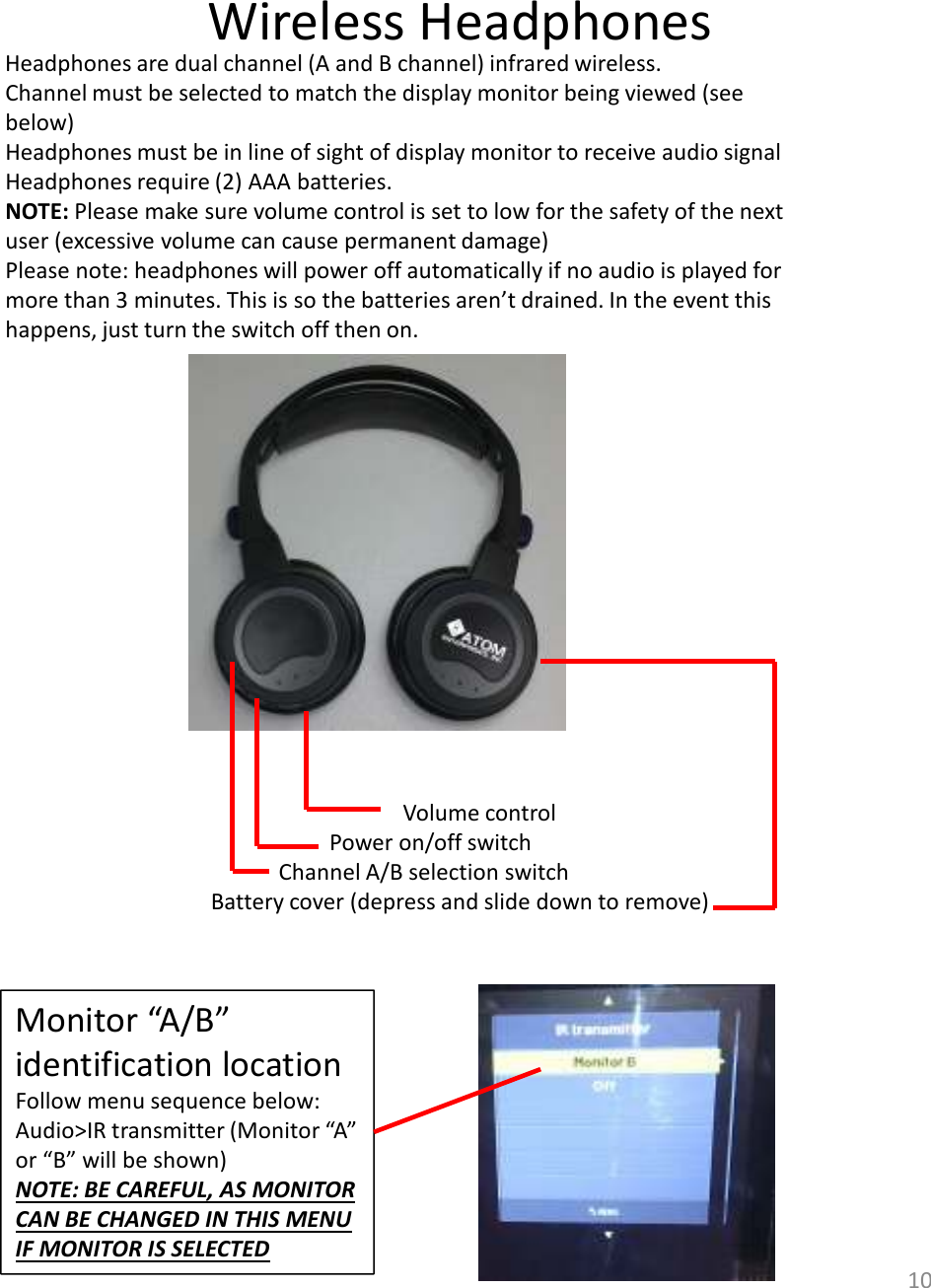 Wireless Headphones10Headphones are dual channel (A and B channel) infrared wireless. Channel must be selected to match the display monitor being viewed (see below) Headphones must be in line of sight of display monitor to receive audio signalHeadphones require (2) AAA batteries.NOTE: Please make sure volume control is set to low for the safety of the next user (excessive volume can cause permanent damage)Please note: headphones will power off automatically if no audio is played for more than 3 minutes. This is so the batteries aren’t drained. In the event this happens, just turn the switch off then on. Volume controlPower on/off switchChannel A/B selection switchBattery cover (depress and slide down to remove)Monitor “A/B” identification locationFollow menu sequence below:Audio&gt;IR transmitter (Monitor “A” or “B” will be shown)NOTE: BE CAREFUL, AS MONITOR CAN BE CHANGED IN THIS MENU IF MONITOR IS SELECTED