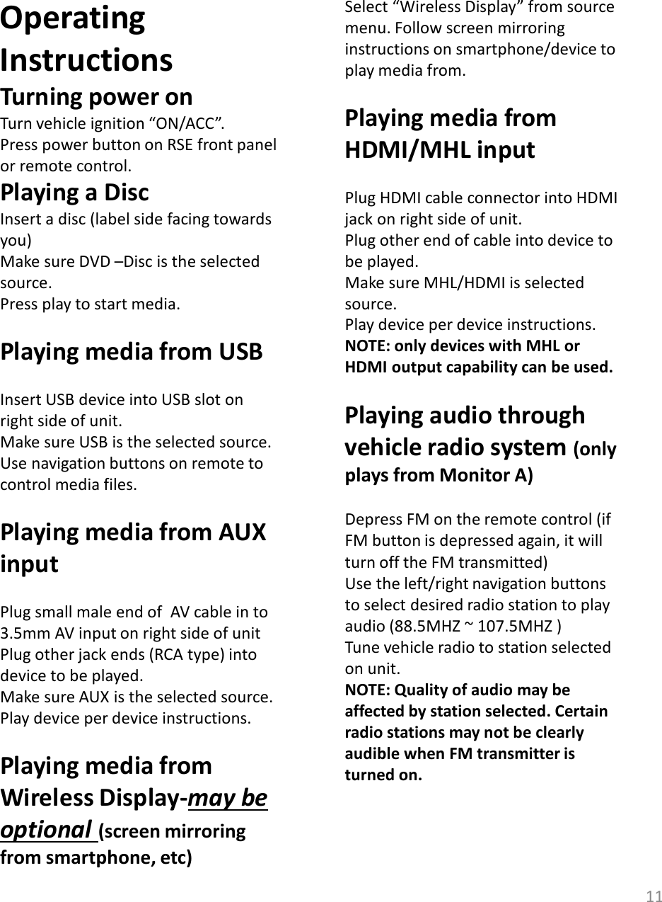 11Operating InstructionsTurning power onTurn vehicle ignition “ON/ACC”.Press power button on RSE front panel or remote control.Playing a DiscInsert a disc (label side facing towards you)Make sure DVD –Disc is the selected source. Press play to start media.Playing media from USBInsert USB device into USB slot on right side of unit. Make sure USB is the selected source. Use navigation buttons on remote to control media files.Playing media from AUX inputPlug small male end of  AV cable in to  3.5mm AV input on right side of unitPlug other jack ends (RCA type) into device to be played. Make sure AUX is the selected source. Play device per device instructions.  Playing media from Wireless Display-may be optional (screen mirroring from smartphone, etc)Select “Wireless Display” from source menu. Follow screen mirroring instructions on smartphone/device to play media from.Playing media from HDMI/MHL inputPlug HDMI cable connector into HDMI jack on right side of unit. Plug other end of cable into device to be played. Make sure MHL/HDMI is selected source.Play device per device instructions. NOTE: only devices with MHL or HDMI output capability can be used. Playing audio through vehicle radio system (only plays from Monitor A)Depress FM on the remote control (if FM button is depressed again, it will turn off the FM transmitted)Use the left/right navigation buttons to select desired radio station to play audio (88.5MHZ ~ 107.5MHZ ) Tune vehicle radio to station selected on unit. NOTE: Quality of audio may be affected by station selected. Certain radio stations may not be clearly audible when FM transmitter is turned on.