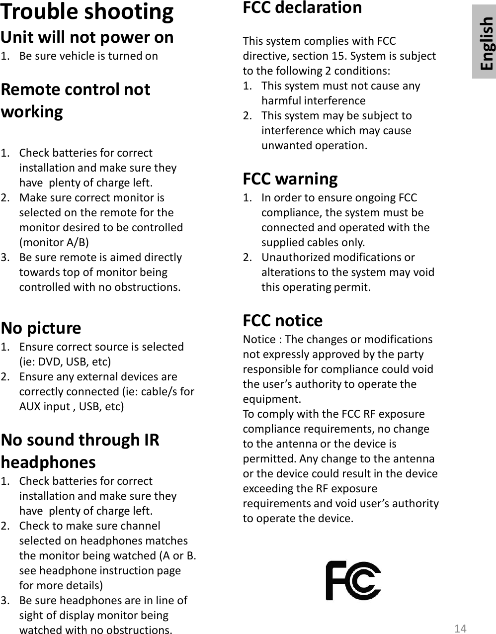 English14Trouble shootingUnit will not power on1. Be sure vehicle is turned onRemote control not working1. Check batteries for correct installation and make sure they have  plenty of charge left. 2. Make sure correct monitor is selected on the remote for the monitor desired to be controlled (monitor A/B)3. Be sure remote is aimed directly towards top of monitor being controlled with no obstructions. No picture1. Ensure correct source is selected (ie: DVD, USB, etc)2. Ensure any external devices are correctly connected (ie: cable/s for AUX input , USB, etc)No sound through IR headphones1. Check batteries for correct installation and make sure they have  plenty of charge left. 2. Check to make sure channel selected on headphones matches the monitor being watched (A or B. see headphone instruction page for more details)3. Be sure headphones are in line of sight of display monitor being watched with no obstructions. FCC declarationThis system complies with FCC directive, section 15. System is subject to the following 2 conditions:1. This system must not cause any harmful interference2. This system may be subject to interference which may cause unwanted operation. FCC warning1. In order to ensure ongoing FCC compliance, the system must be connected and operated with the supplied cables only. 2. Unauthorized modifications or alterations to the system may void this operating permit. FCC noticeNotice : The changes or modifications not expressly approved by the party responsible for compliance could void the user’s authority to operate the equipment. To comply with the FCC RF exposure compliance requirements, no change to the antenna or the device is permitted. Any change to the antenna or the device could result in the device exceeding the RF exposure requirements and void user’s authority to operate the device.