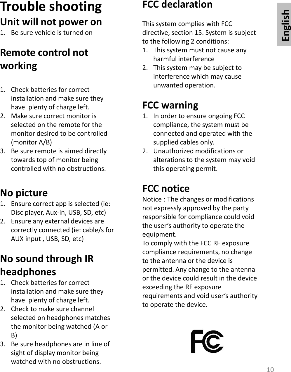 English10Trouble shootingUnit will not power on1. Be sure vehicle is turned onRemote control not working1. Check batteries for correct installation and make sure they have  plenty of charge left. 2. Make sure correct monitor is selected on the remote for the monitor desired to be controlled (monitor A/B)3. Be sure remote is aimed directly towards top of monitor being controlled with no obstructions. No picture1. Ensure correct app is selected (ie: Disc player, Aux-in, USB, SD, etc)2. Ensure any external devices are correctly connected (ie: cable/s for AUX input , USB, SD, etc)No sound through IR headphones1. Check batteries for correct installation and make sure they have  plenty of charge left. 2. Check to make sure channel selected on headphones matches the monitor being watched (A or B)3. Be sure headphones are in line of sight of display monitor being watched with no obstructions. FCC declarationThis system complies with FCC directive, section 15. System is subject to the following 2 conditions:1. This system must not cause any harmful interference2. This system may be subject to interference which may cause unwanted operation. FCC warning1. In order to ensure ongoing FCC compliance, the system must be connected and operated with the supplied cables only. 2. Unauthorized modifications or alterations to the system may void this operating permit. FCC noticeNotice : The changes or modifications not expressly approved by the party responsible for compliance could void the user’s authority to operate the equipment. To comply with the FCC RF exposure compliance requirements, no change to the antenna or the device is permitted. Any change to the antenna or the device could result in the device exceeding the RF exposure requirements and void user’s authority to operate the device.