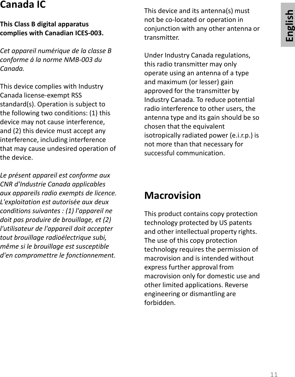 English11Canada ICThis Class B digital apparatus complies with Canadian ICES-003.Cet appareil numérique de la classe B conforme á la norme NMB-003 du Canada.This device complies with IndustryCanada license-exempt RSS standard(s). Operation is subject to the following two conditions: (1) this device may not cause interference, and (2) this device must accept any interference, including interference that may cause undesired operation of the device.Le présent appareil est conforme aux CNR d&apos;Industrie Canada applicables aux appareils radio exempts de licence. L&apos;exploitation est autorisée aux deux conditions suivantes : (1) l&apos;appareil ne doit pas produire de brouillage, et (2) l&apos;utilisateur de l&apos;appareil doit accepter tout brouillage radioélectrique subi, même si le brouillage est susceptible d&apos;en compromettre le fonctionnement.This device and its antenna(s) must not be co-located or operation in conjunction with any other antenna or transmitter.Under Industry Canada regulations, this radio transmitter may only operate using an antenna of a type and maximum (or lesser) gain approved for the transmitter by Industry Canada. To reduce potential radio interference to other users, the antenna type and its gain should be so chosen that the equivalent isotropically radiated power (e.i.r.p.) is not more than that necessary for successful communication.  MacrovisionThis product contains copy protection technology protected by US patents and other intellectual property rights. The use of this copy protection technology requires the permission of macrovision and is intended without express further approval from macrovision only for domestic use and other limited applications. Reverse engineering or dismantling are forbidden. 