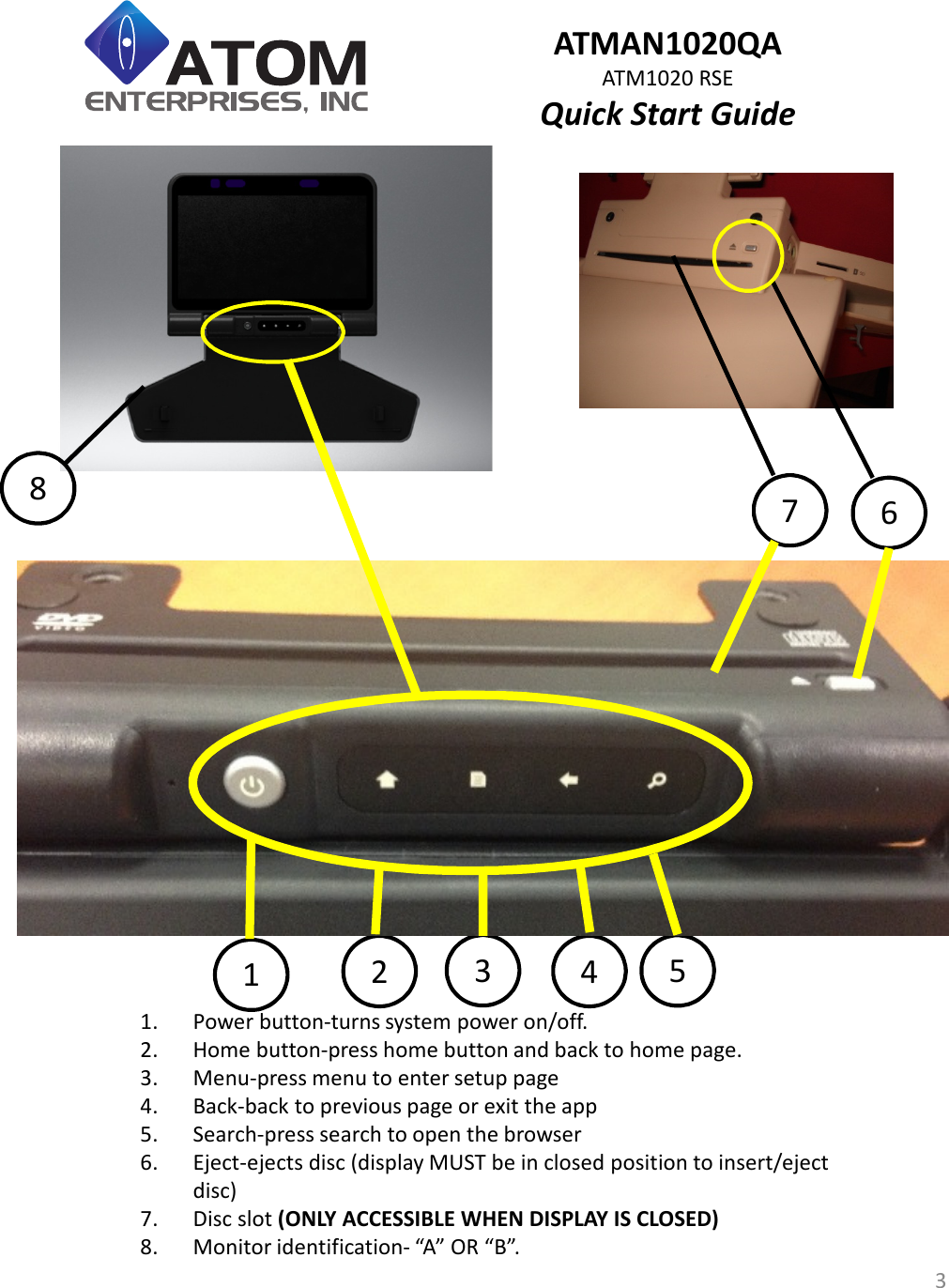 ATMAN1020QA ATM1020 RSEQuick Start Guide31  23451. Power button-turns system power on/off.2. Home button-press home button and back to home page.3. Menu-press menu to enter setup page4. Back-back to previous page or exit the app5. Search-press search to open the browser 6. Eject-ejects disc (display MUST be in closed position to insert/eject disc)7. Disc slot (ONLY ACCESSIBLE WHEN DISPLAY IS CLOSED)8. Monitor identification- “A” OR “B”.678