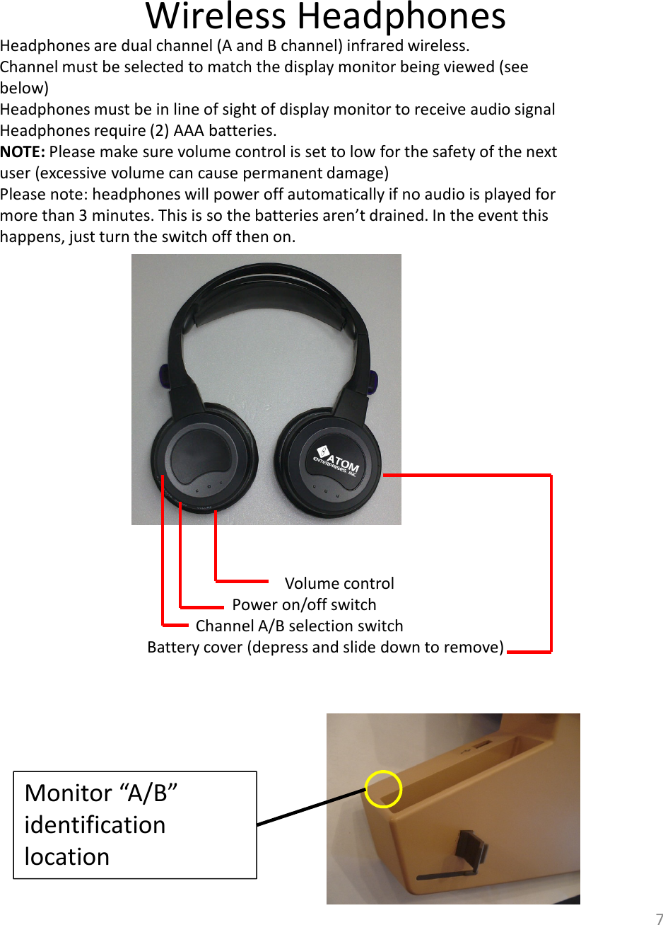 Wireless Headphones7Headphones are dual channel (A and B channel) infrared wireless. Channel must be selected to match the display monitor being viewed (see below) Headphones must be in line of sight of display monitor to receive audio signalHeadphones require (2) AAA batteries.NOTE: Please make sure volume control is set to low for the safety of the next user (excessive volume can cause permanent damage)Please note: headphones will power off automatically if no audio is played for more than 3 minutes. This is so the batteries aren’t drained. In the event this happens, just turn the switch off then on. Volume controlPower on/off switchChannel A/B selection switchBattery cover (depress and slide down to remove)Monitor “A/B” identification location