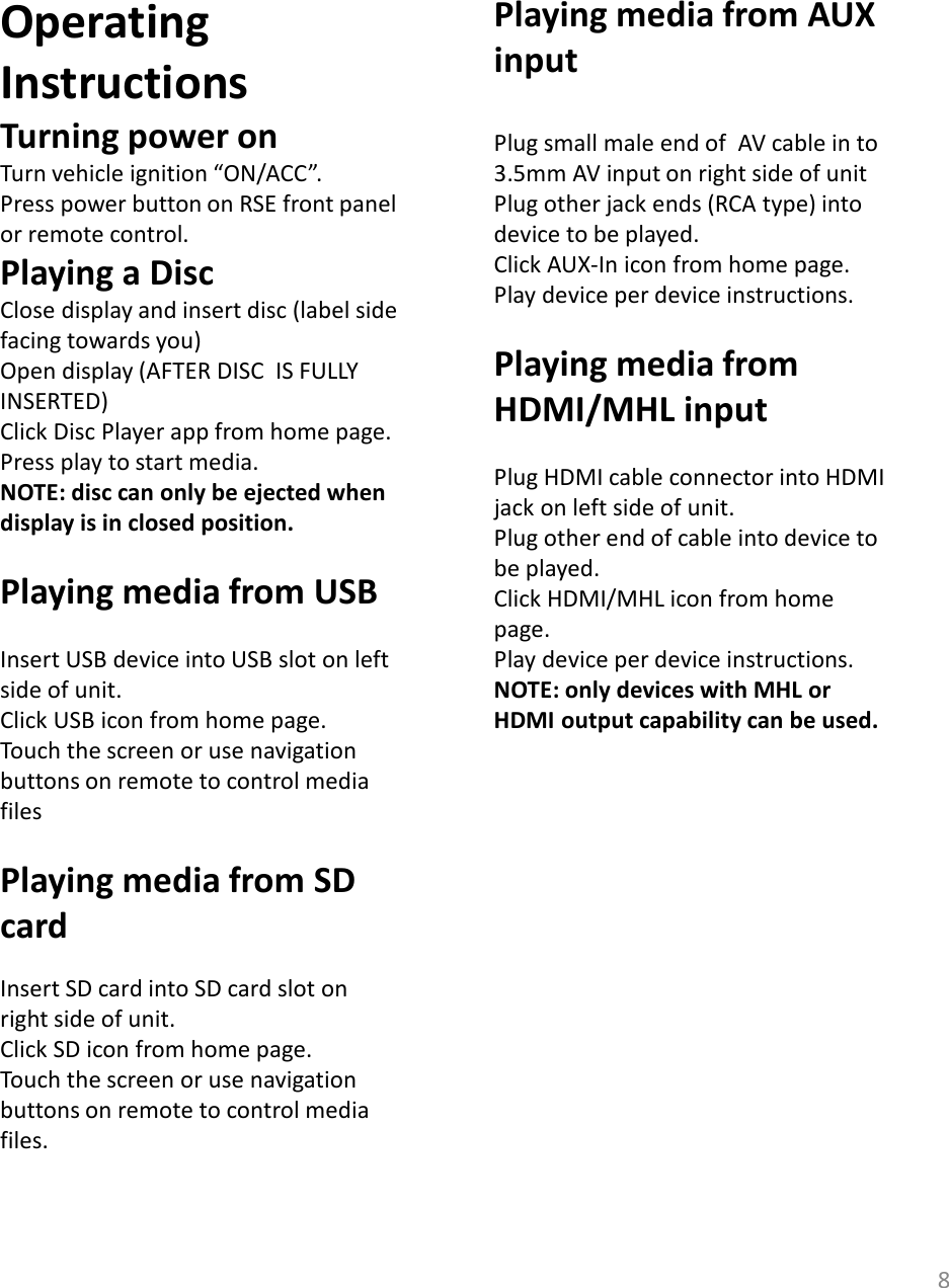 8Operating InstructionsTurning power onTurn vehicle ignition “ON/ACC”.Press power button on RSE front panel or remote control.Playing a DiscClose display and insert disc (label side facing towards you)Open display (AFTER DISC  IS FULLY INSERTED) Click Disc Player app from home page. Press play to start media.NOTE: disc can only be ejected when display is in closed position.Playing media from USBInsert USB device into USB slot on left side of unit. Click USB icon from home page. Touch the screen or use navigation buttons on remote to control media filesPlaying media from SD cardInsert SD card into SD card slot on right side of unit.Click SD icon from home page.Touch the screen or use navigation buttons on remote to control media files.Playing media from AUX inputPlug small male end of  AV cable in to  3.5mm AV input on right side of unitPlug other jack ends (RCA type) into device to be played. Click AUX-In icon from home page. Play device per device instructions.  Playing media from HDMI/MHL inputPlug HDMI cable connector into HDMI jack on left side of unit. Plug other end of cable into device to be played. Click HDMI/MHL icon from home page.Play device per device instructions. NOTE: only devices with MHL or HDMI output capability can be used. 